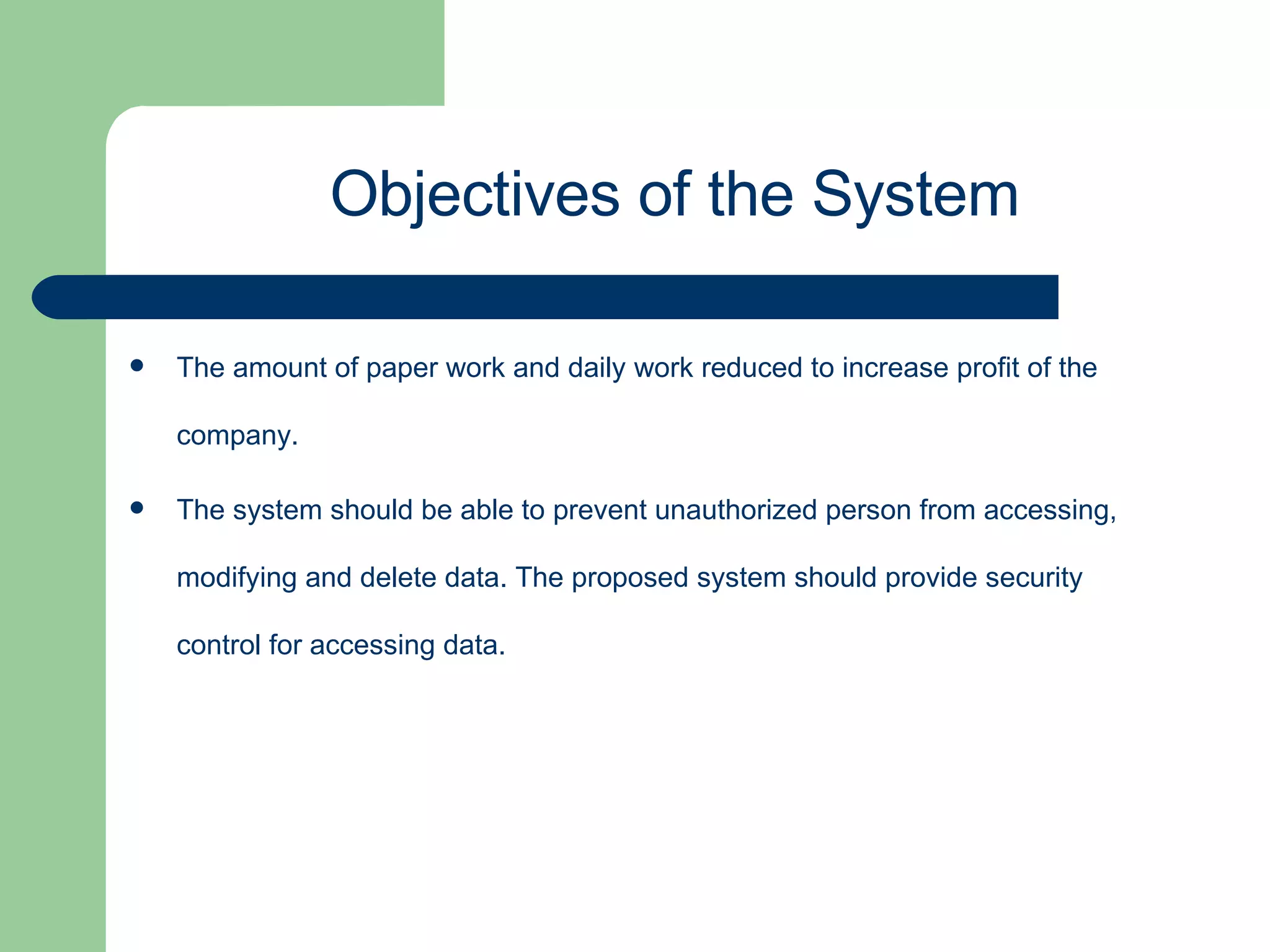 The amount of paper work and daily work reduced to increase profit of the company. The system should be able to prevent unauthorized person from accessing, modifying and delete data. The proposed system should provide security control for accessing data. Objectives of the System 
