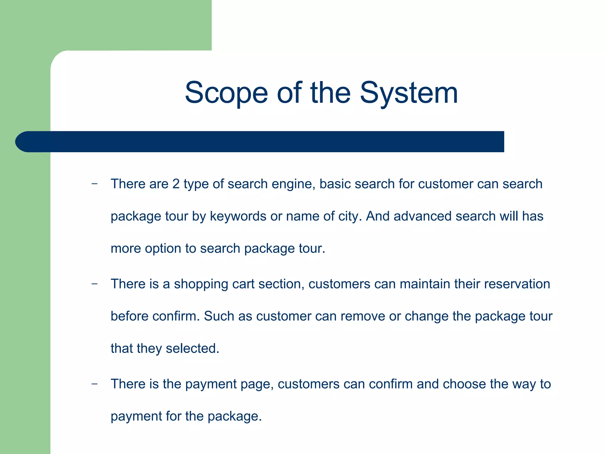 There are 2 type of search engine, basic search for customer can search package tour by keywords or name of city. And advanced search will has more option to search package tour. There is a shopping cart section, customers can maintain their reservation before confirm. Such as customer can remove or change the package tour that they selected. There is the payment page, customers can confirm and choose the way to payment for the package. Scope of the System 