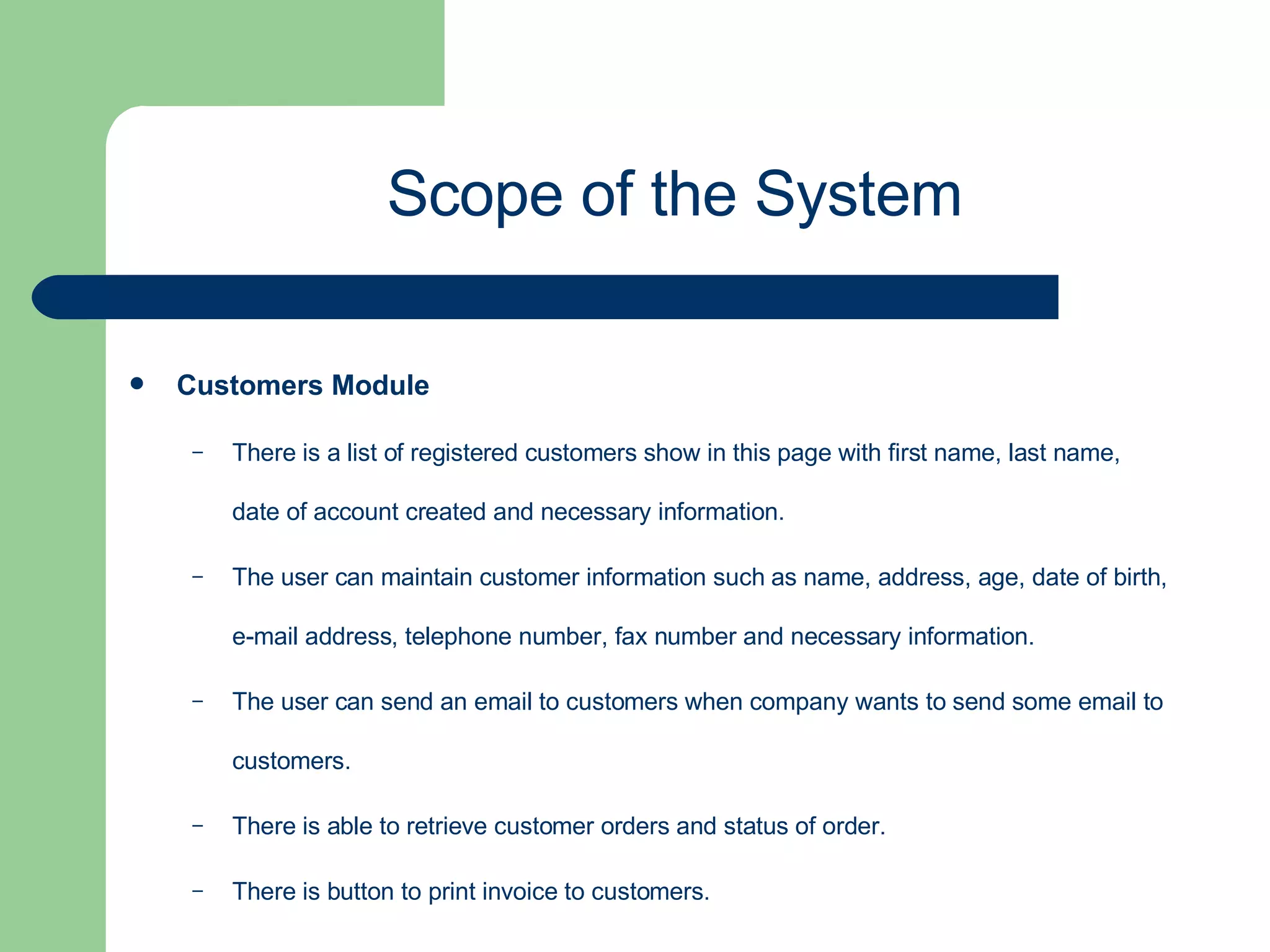 Customers Module   There is a list of registered customers show in this page with first name, last name, date of account created and necessary information. The user can maintain customer information such as name, address, age, date of birth, e-mail address, telephone number, fax number and necessary information. The user can send an email to customers when company wants to send some email to customers. There is able to retrieve customer orders and status of order. There is button to print invoice to customers. Scope of the System 