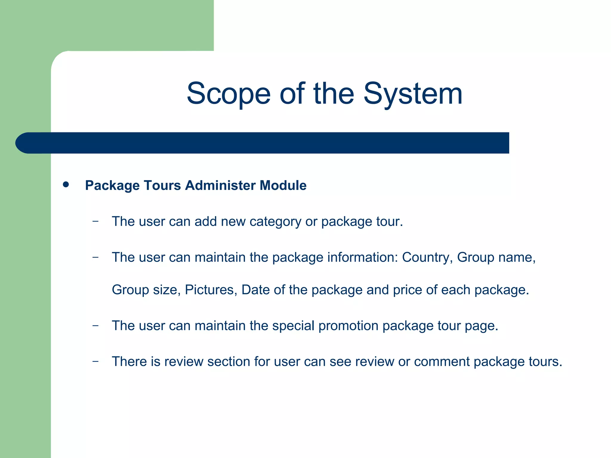 Package Tours Administer Module   The user can add new category or package tour. The user can maintain the package information: Country, Group name, Group size, Pictures, Date of the package and price of each package. The user can maintain the special promotion package tour page. There is review section for user can see review or comment package tours. Scope of the System 