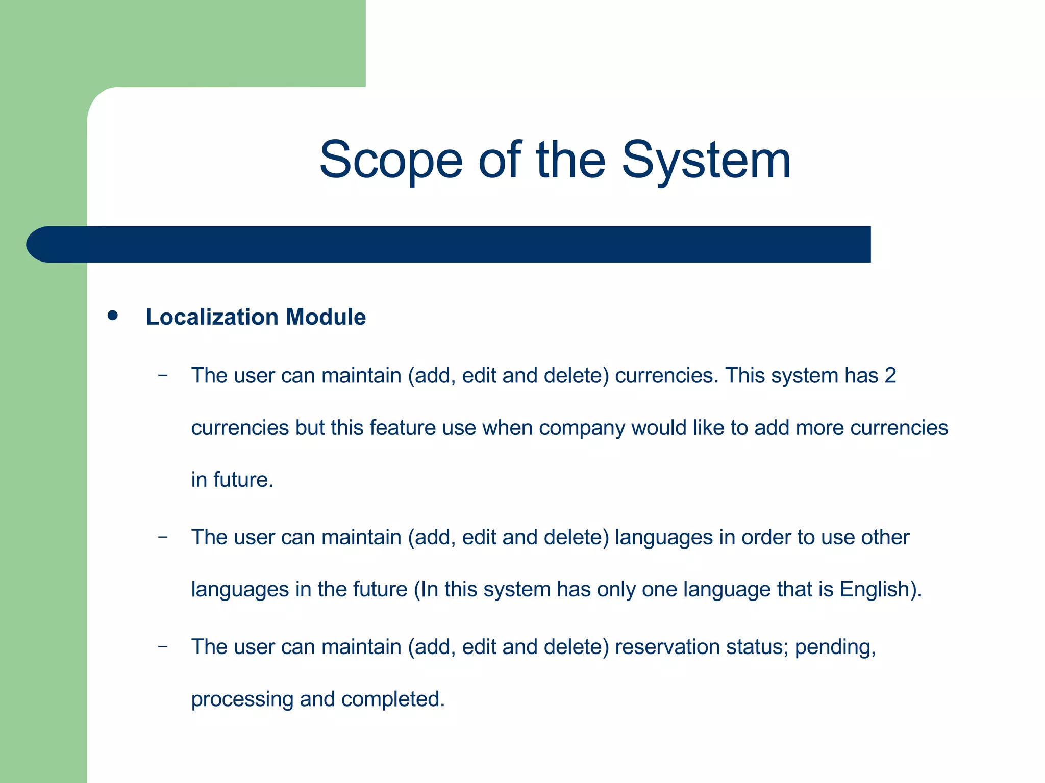 Localization Module   The user can maintain (add, edit and delete) currencies. This system has 2 currencies but this feature use when company would like to add more currencies in future. The user can maintain (add, edit and delete) languages in order to use other languages in the future (In this system has only one language that is English). The user can maintain (add, edit and delete) reservation status; pending, processing and completed. Scope of the System 