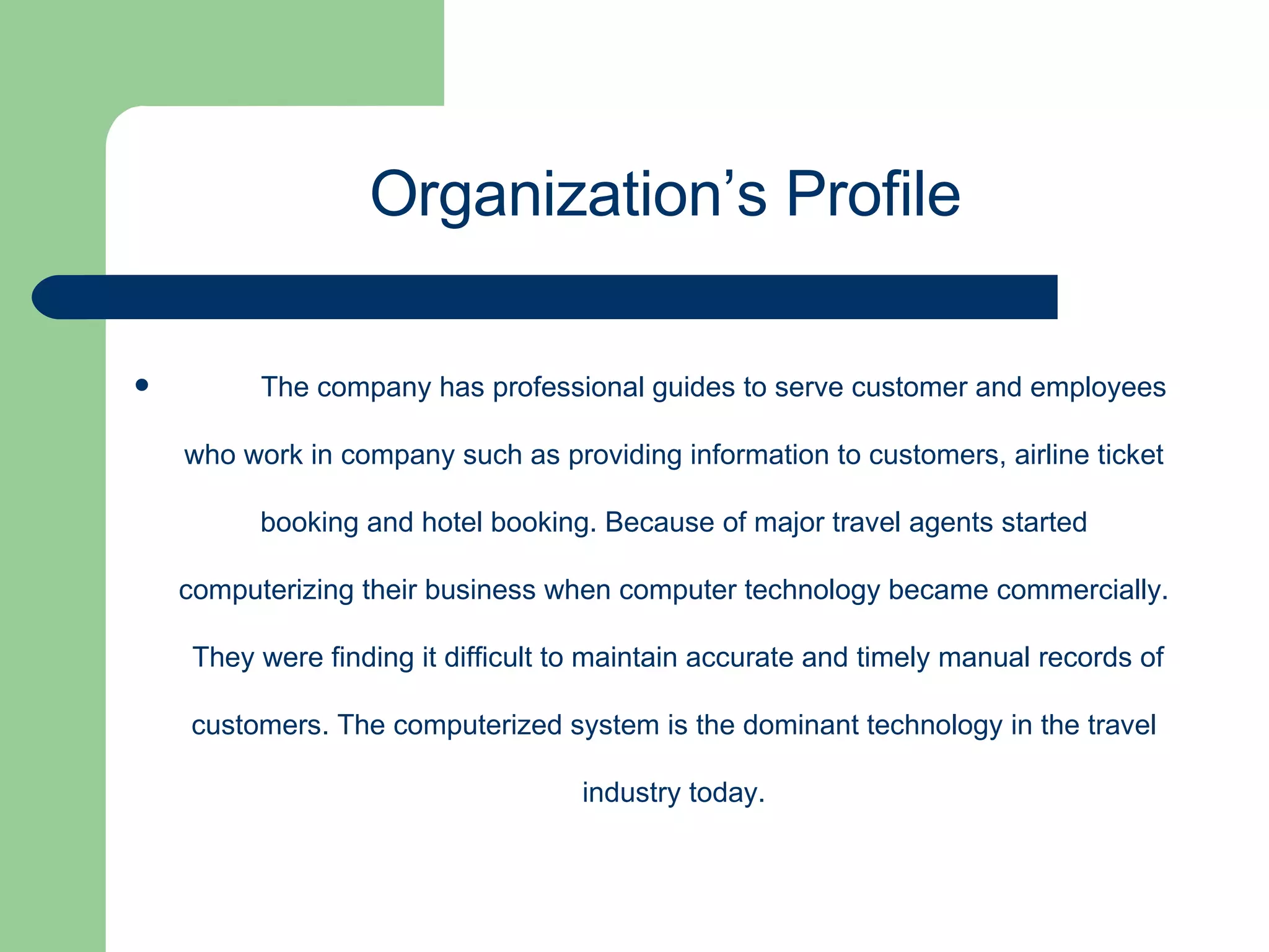The company has professional guides to serve customer and employees who work in company such as providing information to customers, airline ticket booking and hotel booking. Because of major travel agents started computerizing their business when computer technology became commercially.  They were finding it difficult to maintain accurate and timely manual records of customers. The computerized system is the dominant technology in the travel industry today. Organization’s Profile  
