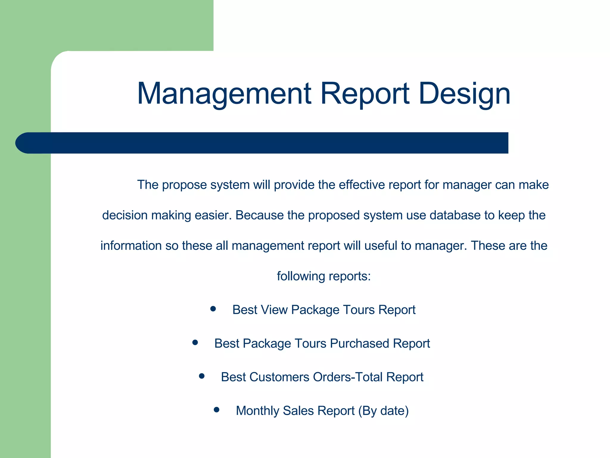 The propose system will provide the effective report for manager can make decision making easier. Because the proposed system use database to keep the information so these all management report will useful to manager. These are the following reports: Best View Package Tours Report Best Package Tours Purchased Report  Best Customers Orders-Total Report  Monthly Sales Report (By date)  Management Report Design 
