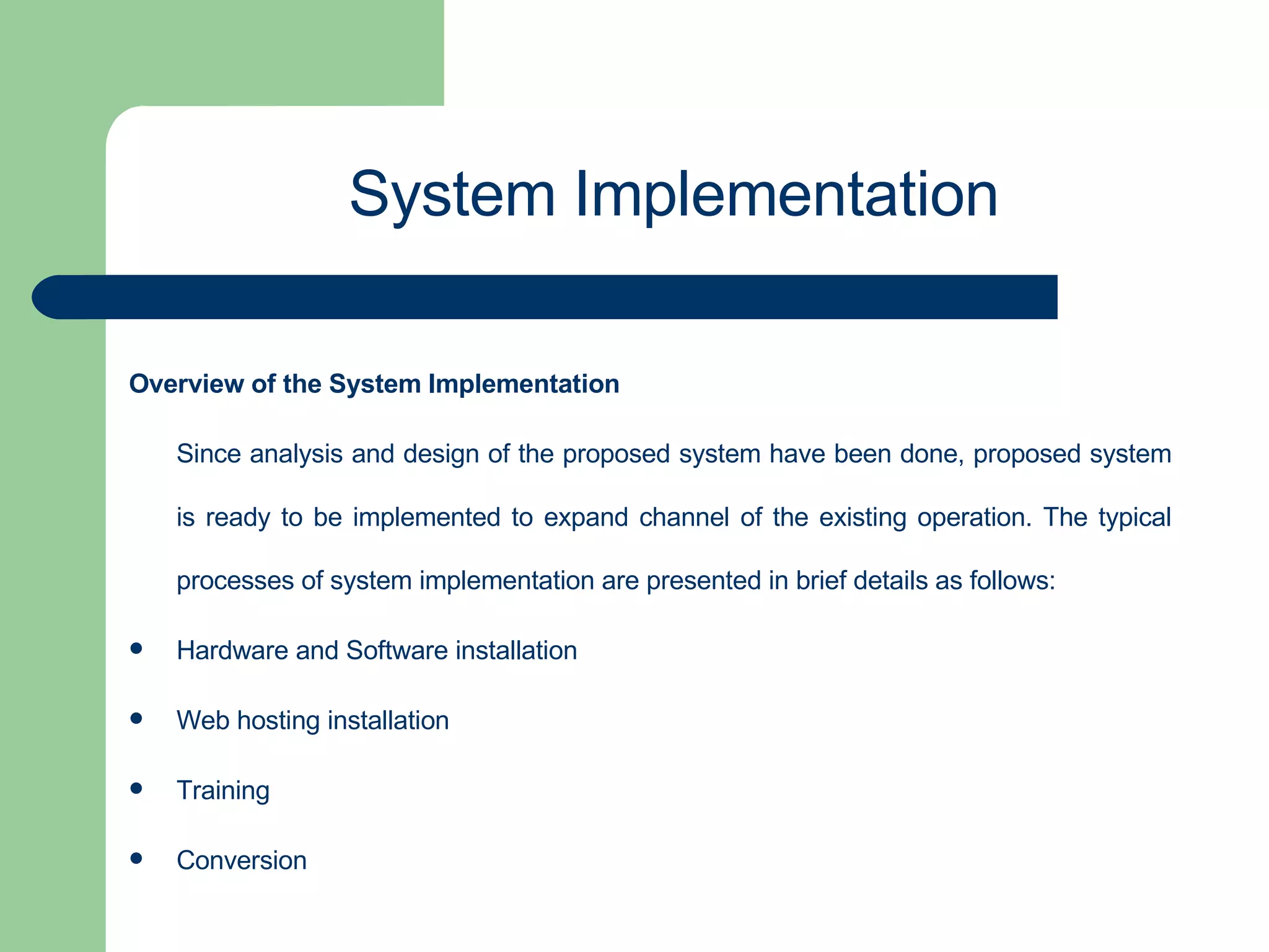 Overview of the System Implementation Since analysis and design of the proposed system have been done, proposed system is ready to be implemented to expand channel of the existing operation. The typical processes of system implementation are presented in brief details as follows: Hardware and Software installation Web hosting installation Training  Conversion System Implementation 