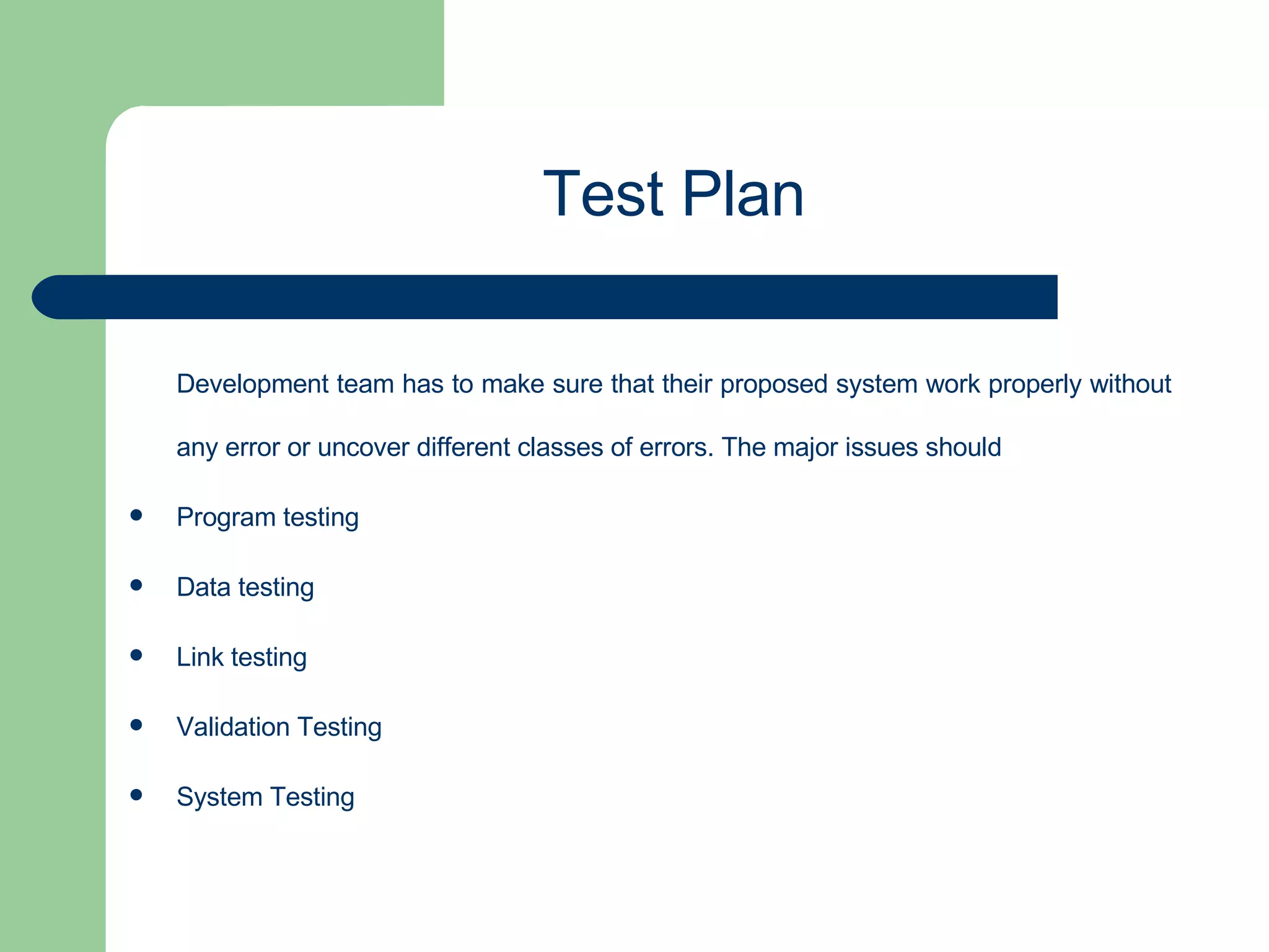 Development team has to make sure that their proposed system work properly without any error or uncover different classes of errors. The major issues should  Program testing Data testing Link testing Validation Testing System Testing Test Plan 