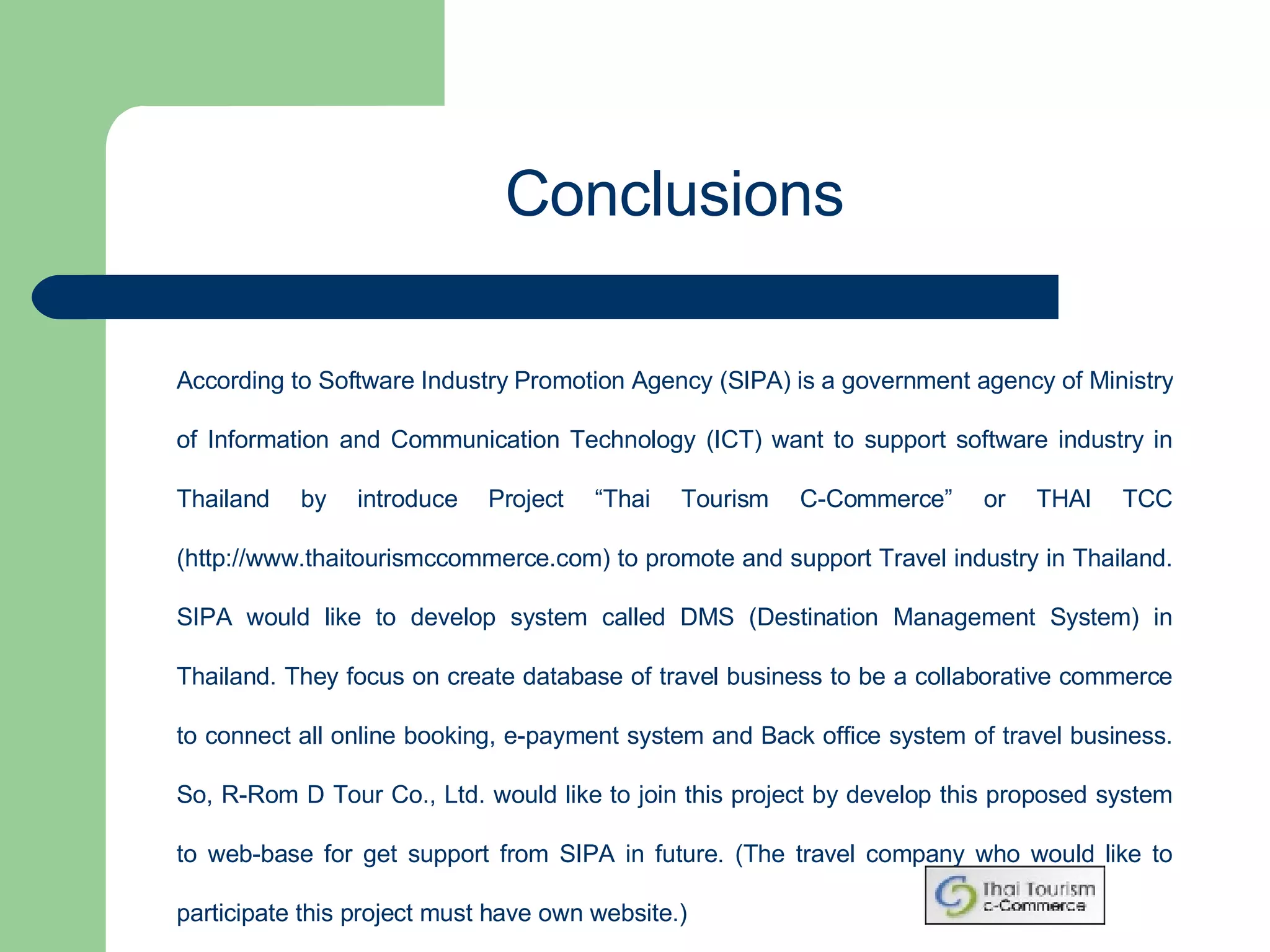 According to Software Industry Promotion Agency (SIPA) is a government agency of Ministry of Information and Communication Technology (ICT) want to support software industry in Thailand by introduce Project “Thai Tourism C-Commerce” or THAI TCC (http://www.thaitourismccommerce.com) to promote and support Travel industry in Thailand. SIPA would like to develop system called DMS (Destination Management System) in Thailand. They focus on create database of travel business to be a collaborative commerce to connect all online booking, e-payment system and Back office system of travel business. So, R-Rom D Tour Co., Ltd. would like to join this project by develop this proposed system to web-base for get support from SIPA in future. (The travel company who would like to participate this project must have own website.) Conclusions 