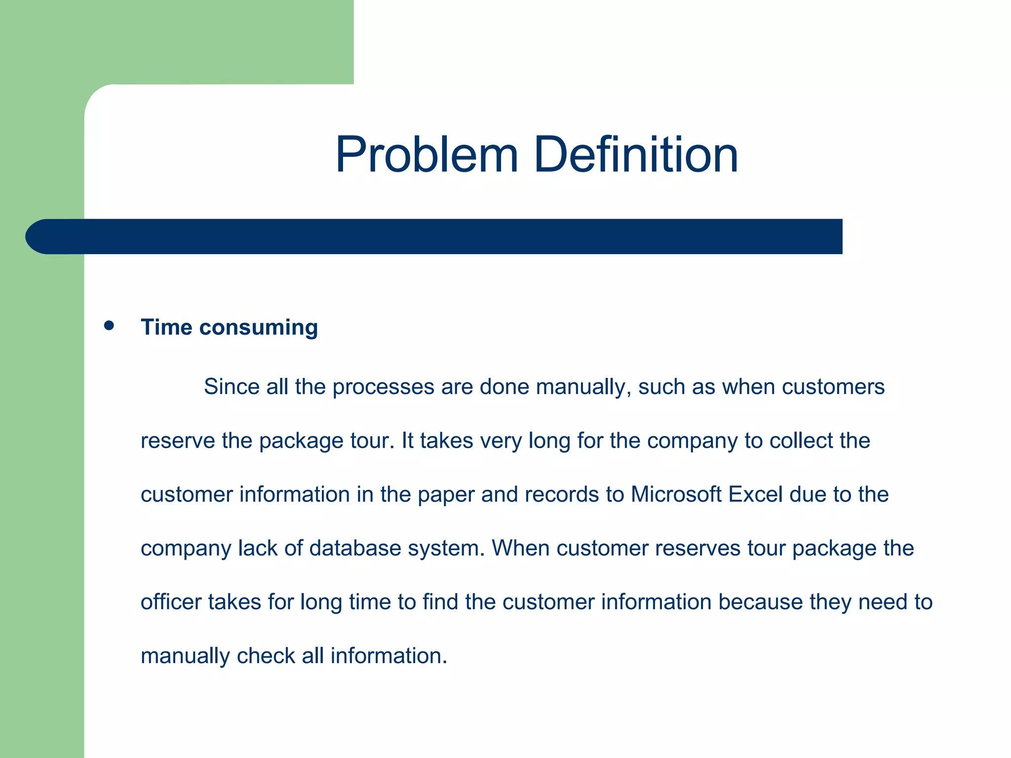 Time consuming  Since all the processes are done manually, such as when customers reserve the package tour. It takes very long for the company to collect the customer information in the paper and records to Microsoft Excel due to the company lack of database system. When customer reserves tour package the officer takes for long time to find the customer information because they need to manually check all information. Problem Definition 