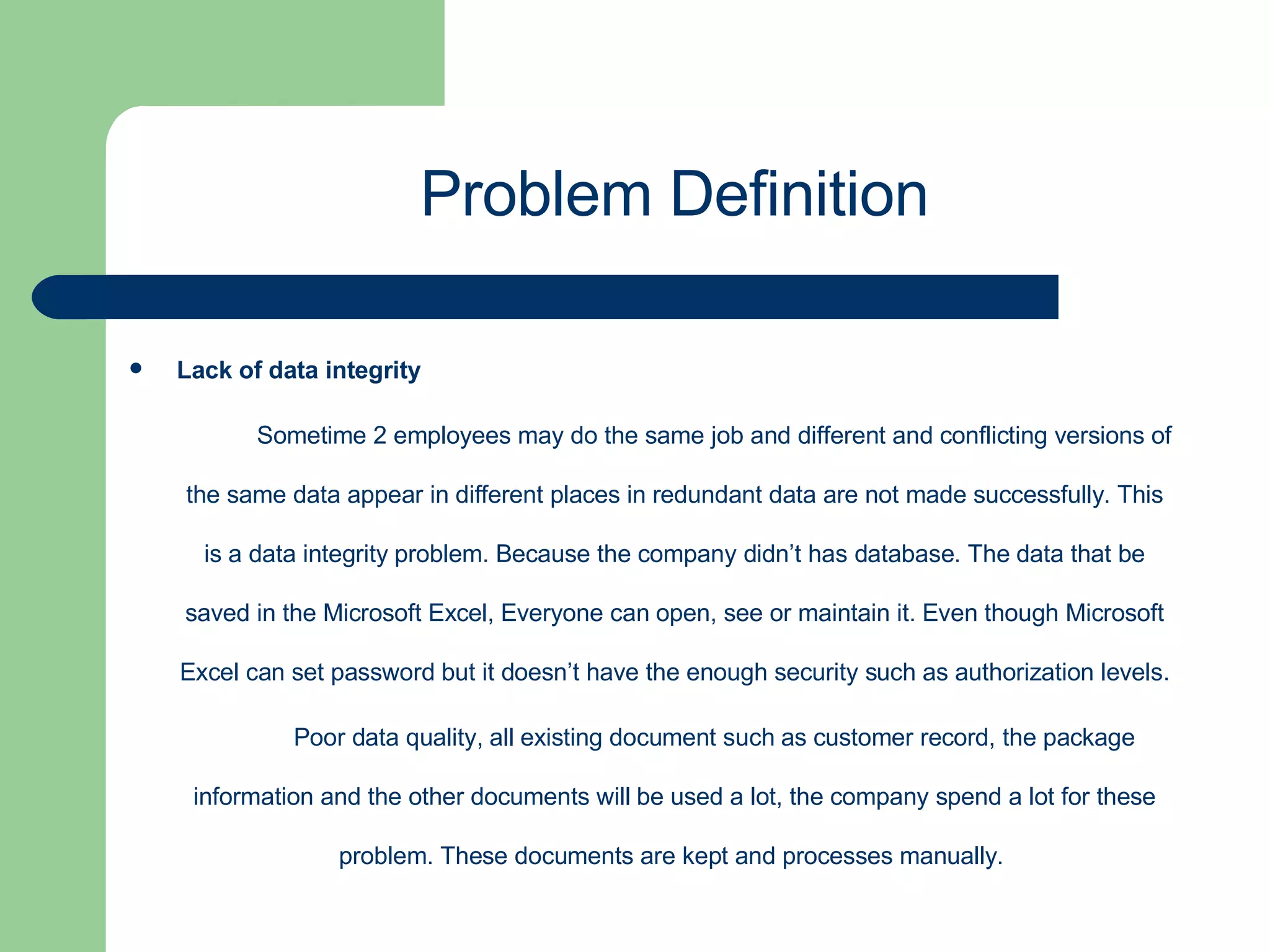 Lack of data integrity Sometime 2 employees may do the same job and different and conflicting versions of the same data appear in different places in redundant data are not made successfully. This is a data integrity problem. Because the company didn’t has database. The data that be saved in the Microsoft Excel, Everyone can open, see or maintain it. Even though Microsoft Excel can set password but it doesn’t have the enough security such as authorization levels. Poor data quality, all existing document such as customer record, the package information and the other documents will be used a lot, the company spend a lot for these problem. These documents are kept and processes manually.  Problem Definition 