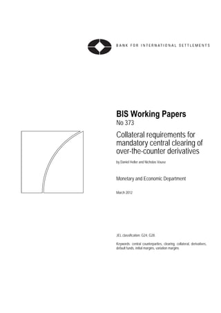 BIS Working Papers
No 373
Collateral requirements for
mandatory central clearing of
over-the-counter derivatives
by Daniel Heller and Nicholas Vause



Monetary and Economic Department

March 2012




JEL classification: G24, G28.

Keywords: central counterparties, clearing, collateral, derivatives,
default funds, initial margins, variation margins
 