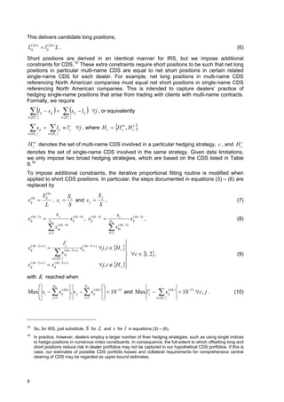This delivers candidate long positions,
L(ij2 K )  lij2 K ) L .
              (
                                                                                                                                  (6)

Short positions are derived in an identical manner for IRS, but we impose additional
constraints for CDS. 15 These extra constraints require short positions to be such that net long
positions in particular multi-name CDS are equal to net short positions in certain related
single-name CDS for each dealer. For example, net long positions in multi-name CDS
referencing North American companies must equal net short positions in single-name CDS
referencing North American companies. This is intended to capture dealers’ practice of
hedging single-name positions that arise from trading with clients with multi-name contracts.
Formally, we require

     l     ij    sij               s      ij    lij  j , or equivalently
      
i H c
     m
                                         
                                      i H c
                                           s




     s    ij           l    ij     l c j , where H c  H cm , H cs .
                                           j                                                             
    
i H c                   
                      i H c


H cm denotes the set of multi-name CDS involved in a particular hedging strategy, c , and H cs
denotes the set of single-name CDS involved in the same strategy. Given data limitations,
we only impose two broad hedging strategies, which are based on the CDS listed in Table
9. 16
To impose additional constraints, the iterative proportional fitting routine is modified when
applied to short CDS positions. In particular, the steps documented in equations (3) – (6) are
replaced by

                  S ij0)
                     (
                                            Si           Sj
s    (0)
     ij                    , si              and s j     ,                                                                     (7)
                     L                      S            S
                                sj                                                    si
s ij4 k 3) 
  (
                         Nm
                                               sij4 k  4 ) , s ij4 k  2) 
                                                (               (
                                                                               Dm
                                                                                                       sij4 k 3) ,
                                                                                                        (
                                                                                                                                  (8)
                      s a 1
                                ( 4 k 4)
                                aj                                             s
                                                                               b 1
                                                                                          ( 4 k 3)
                                                                                          ib



                                       lc                                              
     ( 4 k  2c )
                                                        sij4 k 3 c ) j , i  H c 
                                        j                 (
s
                                                                                       
                                s      ( 4 k  3 c )
                                                                                        c   , 2 ,
     ij
                                        aj                                                     1                                  (9)
                           aH c 
                                                                                       
s ij4 k  2 c )  s
  (                         ( 4 k  3 c )
                            ij                                          j , i  H c 
                                                                                       
with K reached when
          Dm                  Nm                                         
Max s i   s ij4 K ) , s j   s ij4 K )
                (                   (                                       10 15 and Max l c   sij4 K )  10 15 c, j .
                                                                                                           (
                                                                                                                                 (10)
                                                                                             j
          j 1                i 1                                                              iH c 




15
       So, for IRS, just substitute                         S   for   L   and     s   for      l      in equations (3) – (6).
16
       In practice, however, dealers employ a larger number of finer hedging strategies, such as using single indices
       to hedge positions in numerous index constituents. In consequence, the full extent to which offsetting long and
       short positions reduce risk in dealer portfolios may not be captured in our hypothetical CDS portfolios. If this is
       case, our estimates of possible CDS portfolio losses and collateral requirements for comprehensive central
       clearing of CDS may be regarded as upper-bound estimates.




8
 