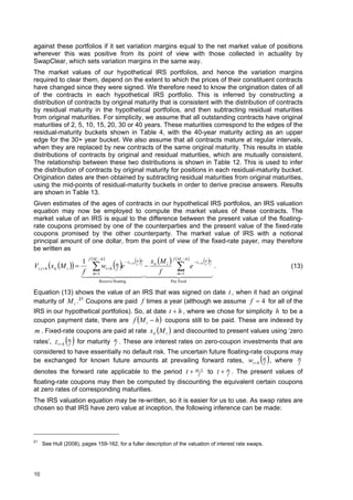 against these portfolios if it set variation margins equal to the net market value of positions
wherever this was positive from its point of view with those collected in actuality by
SwapClear, which sets variation margins in the same way.
The market values of our hypothetical IRS portfolios, and hence the variation margins
required to clear them, depend on the extent to which the prices of their constituent contracts
have changed since they were signed. We therefore need to know the origination dates of all
of the contracts in each hypothetical IRS portfolio. This is inferred by constructing a
distribution of contracts by original maturity that is consistent with the distribution of contracts
by residual maturity in the hypothetical portfolios, and then subtracting residual maturities
from original maturities. For simplicity, we assume that all outstanding contracts have original
maturities of 2, 5, 10, 15, 20, 30 or 40 years. These maturities correspond to the edges of the
residual-maturity buckets shown in Table 4, with the 40-year maturity acting as an upper
edge for the 30+ year bucket. We also assume that all contracts mature at regular intervals,
when they are replaced by new contracts of the same original maturity. This results in stable
distributions of contracts by original and residual maturities, which are mutually consistent.
The relationship between these two distributions is shown in Table 12. This is used to infer
the distribution of contracts by original maturity for positions in each residual-maturity bucket.
Origination dates are then obtained by subtracting residual maturities from original maturities,
using the mid-points of residual-maturity buckets in order to derive precise answers. Results
are shown in Table 13.
Given estimates of the ages of contracts in our hypothetical IRS portfolios, an IRS valuation
equation may now be employed to compute the market values of these contracts. The
market value of an IRS is equal to the difference between the present value of the floating-
rate coupons promised by one of the counterparties and the present value of the fixed-rate
coupons promised by the other counterparty. The market value of IRS with a notional
principal amount of one dollar, from the point of view of the fixed-rate payer, may therefore
be written as
                            1 f M i h          zt  h  m m  x M  f  M i  h   zt  h m m
Vi ,t  h  xit M i  
                            f m
                                 1          f
                                              
                                      wt  h m e            f f
                                                                  it i  e
                                                                     f
                                                                                                 f f
                                                                                                      .                           (13)
                                                                             m 1
                              
                                                                                              
                                      Receive floating                       Pay fixed

Equation (13) shows the value of an IRS that was signed on date t , when it had an original
maturity of M i . 21 Coupons are paid f times a year (although we assume f  4 for all of the
IRS in our hypothetical portfolios). So, at date t  h , where we chose for simplicity h to be a
coupon payment date, there are f M i  h  coupons still to be paid. These are indexed by
m . Fixed-rate coupons are paid at rate xit M i  and discounted to present values using ‘zero
                f
                 
rates’, z t  h m for maturity m . These are interest rates on zero-coupon investments that are
                               f
considered to have essentially no default risk. The uncertain future floating-rate coupons may
be exchanged for known future amounts at prevailing forward rates, wt  h m , where m
                                                                                   f         f                          
denotes the forward rate applicable to the period t                                       m 1
                                                                                            f     to t    m
                                                                                                           f   . The present values of
floating-rate coupons may then be computed by discounting the equivalent certain coupons
at zero rates of corresponding maturities.
The IRS valuation equation may be re-written, so it is easier for us to use. As swap rates are
chosen so that IRS have zero value at inception, the following inference can be made:




21
     See Hull (2008), pages 159-162, for a fuller description of the valuation of interest rate swaps.




10
 