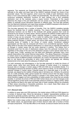 segments. Two segments are Generalised Pareto Distributions (GPDs), which are fitted
optimally to the upper and lower tails of the GARCH residuals through the choice of two
parameter values. The third segment, which covers the middle of each distribution where
there is much more historical data, is fitted non-parametrically. The third step combines the
continuous probability distribution functions for each residual into a joint probability
distribution over all the residuals using a copula function. Parameters of the copula
determine the shape of the joint distribution and are chosen so that this fits optimally the
pattern of residuals across derivatives observed on different days. The final step samples
from the fitted joint distribution and maps these samples of GARCH residuals to the drivers of
market values and hence to changes in market values.
This four-step approach has a number of benefits. First, the GARCH modelling typically
leaves the residuals free of volatility clustering. This means that continuous probability
distribution functions can be fitted to the residuals with greater precision than could be
achieved for the drivers of market values. Second, because the GARCH models capture the
dynamics of the drivers of market values, potential changes in market values over any
number of days can be computed. This is useful for setting initial margins, which should
cover almost all possible losses over a several-day horizon. Third, use of GARCH models
allows potential changes in market values, and hence initial margins, to be conditioned on
prevailing levels of volatility in the drivers of market values. Conditional collateral
requirements can then also be compared with those of an unconditional approach. Fourth,
fitting GPDs to the tails of the residual distributions is a robust way to estimate the likelihood
of changes in market values that are rarely observed in practice. This follows from a
theoretical proof that the tails of distributions always have this particular functional form,
regardless of the shape of the rest of the distribution (except in some special cases that do
not apply here). Finally, sampling from the fitted joint distribution generates many more
pseudo observations than actual historical observations. This allows frequencies of changes
in market values to be estimated more accurately, including coincident extreme changes in
the market values of different portfolio constituents. As a result, this approach sheds valuable
light on risk beyond the percentiles at which initial margins are typically set, allowing
assessments to be made about the adequacy of default funds.
It is both necessary and advantageous in the four-step approach to model the drivers of
market values, rather than work directly with changes in market values. It is necessary
because data on changes in market values of IRS and CDS are not available directly. It is
advantageous because the domains of GPDs, which extend to infinity, do not match those of
potential changes in market values. Potential losses for a fixed-rate payer in an IRS, for
example, are capped by the inability of floating rates to fall below zero. Similarly, the potential
loss of a CDS protection seller cannot exceed the notional amount that has been insured
against default losses. Fitting GDPs directly to changes in the market value of IRS or CDS
would therefore suggest non-zero probabilities of losses greater than those that are actually
possible. In contrast, the drivers of IRS and CDS market values are such that changes in the
natural logarithms of their levels could potentially extend to positive or negative infinity. GPDs
may therefore be fitted to the upper and lower tails of these variables without the possibility
of fitted values amounting to impossible predictions. As a result, these fitted values can
always be mapped to changes in market values.

3.2.1. Discount rates
In addition to swap rates and CDS premiums, the market values of IRS and CDS depend on
a number of discount rates. Since the derivatives in dealers’ representative portfolios are
assumed to generate quarterly cash flows, some of which will continue for a further 35 years,
the market values of these derivatives depend on up to 140 discount rates.
Rather than model a large number of discount rates alongside the other drivers of CDS and
IRS market values, we approximate each of these discount rates with a function of three
‘principal components’. This has little effect on the results, as discount factors tend to be less


12
 