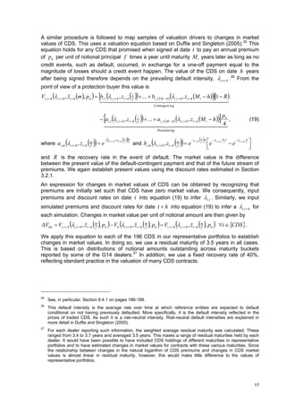 A similar procedure is followed to map samples of valuation drivers to changes in market
values of CDS. This uses a valuation equation based on Duffie and Singleton (2005). 25 This
equation holds for any CDS that promised when signed at date t to pay an annual premium
of pit per unit of notional principal f times a year until maturity M i years later as long as no
credit events, such as default, occurred, in exchange for a one-off payment equal to the
magnitude of losses should a credit event happen. The value of the CDS on date h years
after being signed therefore depends on the prevailing default intensity, i , t  h . 26 From the
point of view of a protection buyer this value is
                                                                           
Vi ,t  h i ,t  h , zt  h m , pit   bi ,1 i ,t  h , zt  h 1  ...  bi , f  M  h  i ,t  h , zt  h M i  h  1  R 
                                            f                                                               
                                                                                                                                                                    
                                                                                                    Contingent leg



                                                                    f
                                                                                    
                                            ai ,1 i ,t  h , zt  h 1  ...  ai , f  M  h  i ,t  h , zt  h M i  h  it ,
                                                                                                                                p
                                                                                                                                 4
                                                                                                                                                                                                                 (19)
                                                                                                          
                                                                                                         Premium leg



                                   e                            
                                                                                                                         e                                                                              
                                                                                                                                                                                   m 1
                                               i ,t  h  zt  h   m    m
                                                                                                                                            zt h   m m
                                                                                                                                                                                                 i ,t  h   m

where ai ,m i ,t h , zt h                                                     and bi , m i , t  h , zt  h                                                                           e
                                   m                                 f    f                                               m                          f f                i ,t  h    f                         f
                                                                                                                                                           e
                                   f                                                                                      f                                                                                     
                                                                                                                                                                                                                  
and R is the recovery rate in the event of default. The market value is the difference
between the present value of the default-contingent payment and that of the future stream of
premiums. We again establish present values using the discount rates estimated in Section
3.2.1.
An expression for changes in market values of CDS can be obtained by recognizing that
premiums are initially set such that CDS have zero market value. We consequently, input
premiums and discount rates on date t into equation (19) to infer i, t . Similarly, we input
simulated premiums and discount rates for date t  h into equation (19) to infer a i , t  h for
each simulation. Changes in market value per unit of notional amount are then given by
                     
Vhit  Vi ,t  h i ,t  h , zt  h    , p   V 
                                       m
                                       f      it            it        i ,t  h   , zt  h    , p   V 
                                                                                            m
                                                                                            f       it         i ,t  h       i ,t  h   , zt  h     , p 
                                                                                                                                                     m
                                                                                                                                                     f         it          i  CDS  .

We apply this equation to each of the 196 CDS in our representative portfolios to establish
changes in market values. In doing so, we use a residual maturity of 3.5 years in all cases.
This is based on distributions of notional amounts outstanding across maturity buckets
reported by some of the G14 dealers. 27 In addition, we use a fixed recovery rate of 40%,
reflecting standard practice in the valuation of many CDS contracts.




25
     See, in particular, Section 8.4.1 on pages 186-188.
26
     This default intensity is the average rate over time at which reference entities are expected to default
     conditional on not having previously defaulted. More specifically, it is the default intensity reflected in the
     prices of traded CDS. As such it is a risk-neutral intensity. Risk-neutral default intensities are explained in
     more detail in Duffie and Singleton (2005).
27
     For each dealer reporting such information, the weighted average residual maturity was calculated. These
     ranged from 3.4 to 3.7 years and averaged 3.5 years. This masks a range of residual maturities held by each
     dealer. It would have been possible to have included CDS holdings of different maturities in representative
     portfolios and to have estimated changes in market values for contracts with these various maturities. Since
     the relationship between changes in the natural logarithm of CDS premiums and changes in CDS market
     values is almost linear in residual maturity, however, this would make little difference to the values of
     representative portfolios.




                                                                                                                                                                                                                      17
 