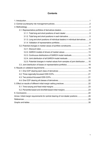 Contents


1. Introduction ...........................................................................................................................1
2. Central counterparty risk management policies....................................................................2
3. Methodology .........................................................................................................................4
        3.1. Representative portfolios of derivatives dealers.......................................................4
                 3.1.1. Total long and short positions of each dealer ..............................................5
                 3.1.2. Total long and short positions in each derivative .........................................5
                 3.1.3. Long and short positions of individual dealers in individual derivatives .......6
                 3.1.4. Validation of representative portfolios ..........................................................9
        3.2. Potential changes in market values of portfolio constituents..................................11
                 3.2.1. Discount rates ............................................................................................12
                 3.2.2. GARCH models of drivers of market values ..............................................13
                 3.2.3. Continuous distributions of GARCH model residuals.................................14
                 3.2.4. Joint distribution of all GARCH model residuals ........................................15
                 3.2.5. Potential changes in market values from samples of joint distribution .......16
        3.3. Joint distribution of losses on representative portfolios ..........................................18
4. Results on collateral requirements .....................................................................................18
        4.1. One CCP clearing each class of derivatives ..........................................................19
        4.2. Three regionally-focussed CDS CCPs ...................................................................21
        4.3. Two product-focussed CDS CCPs .........................................................................21
        4.4. One CCP clearing all classes of derivatives...........................................................22
5. Effect on results of different initial margin setting practices................................................22
        5.1. Time-varying and fixed initial margins ....................................................................23
        5.2. Percentile-based and shortfall-based initial margins ..............................................23
6. Conclusions ........................................................................................................................24
Annex: Initial margin requirements for central clearing of non-dealer positions .....................26
References .............................................................................................................................29
Graphs and tables ..................................................................................................................30




                                                                                                                                          v
 