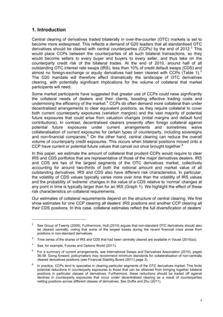 1. Introduction
Central clearing of derivatives traded bilaterally in over-the-counter (OTC) markets is set to
become more widespread. This reflects a demand of G20 leaders that all standardised OTC
derivatives should be cleared with central counterparties (CCPs) by the end of 2012. 2 This
would place CCPs between the counterparties of all such bilateral transactions, so they
would become sellers to every buyer and buyers to every seller, and thus take on the
counterparty credit risk of the bilateral trades. At the end of 2010, around half of all
outstanding OTC interest rate swaps (IRS), less than 10% of credit default swaps (CDS) and
almost no foreign-exchange or equity derivatives had been cleared with CCPs (Table 1). 3
The G20 mandate will therefore affect dramatically the landscape of OTC derivatives
clearing, with potentially significant implications for the volume of collateral that market
participants will need.
Some market participants have suggested that greater use of CCPs could raise significantly
the collateral needs of dealers and their clients, boosting effective trading costs and
undermining the efficiency of the market. 4 CCPs do often demand more collateral than under
decentralised arrangements to clear equivalent positions, as they require collateral to cover
both current counterparty exposures (variation margins) and the vast majority of potential
future exposures that could arise from valuation changes (initial margins and default fund
contributions). In contrast, decentralised clearers presently often forego collateral against
potential future exposures under current arrangements and sometimes waive
collateralisation of current exposures for certain types of counterparty, including sovereigns
and non-financial companies. 5 On the other hand, central clearing can reduce the overall
volume of counterparty credit exposures. This occurs when bilateral positions moved onto a
CCP have current or potential future values that cancel out once brought together. 6
In this paper, we estimate the amount of collateral that prudent CCPs would require to clear
IRS and CDS portfolios that are representative of those of the major derivatives dealers. IRS
and CDS are two of the largest segments of the OTC derivatives market, collectively
accounting for around two-thirds of both the notional amount and market value of all
outstanding derivatives. IRS and CDS also have different risk characteristics. In particular,
the volatility of CDS values typically varies more over time than the volatility of IRS values
and the probability of ‘extreme’ changes in the value of a CDS relative to ‘normal’ changes at
any point in time is typically larger than for an IRS (Graph 1). We highlight the effect of these
risk characteristics on collateral requirements.
Our estimates of collateral requirements depend on the structure of central clearing. We first
show estimates for one CCP clearing all dealers’ IRS positions and another CCP clearing all
their CDS positions. In this case, collateral estimates reflect the full diversification of dealers’


2
    See Group of Twenty (2009). Furthermore, Hull (2010) argues that non-standard OTC derivatives should also
    be cleared centrally, noting that some of the largest losses during the recent financial crisis arose from
    positions in non-standard derivatives.
3
    Time series of the shares of IRS and CDS that had been centrally cleared are available in Vause (2010(a)).
4
    See, for example, Futures and Options World (2011).
5
    For a summary of current arrangements, see International Swaps and Derivatives Association (2010), pages
    36-38. Going forward, policymakers may recommend minimum standards for collateralisation of non-centrally
    cleared derivatives positions (see Financial Stability Board (2011) page 3).
6
    In practice, CCPs tend to specialise in clearing particular segments of the OTC derivatives market. This limits
    potential reductions in counterparty exposures to those that can be obtained from bringing together bilateral
    positions in particular classes of derivatives. Furthermore, these reductions should be traded off against
    declines in counterparty exposures that occur under decentralised clearing as a result of counterparties
    netting positions across different classes of derivatives. See Duffie and Zhu (2011).




                                                                                                                 1
 