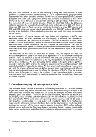 IRS and CDS portfolios, as well as the offsetting of long and short positions in these
portfolios. At present, however, central clearing of CDS is segmented along geographic lines.
We therefore also show collateral estimates for three CCPs clearing respectively American,
European and Asian CDS. Comparison of the total collateral requirements of these three
CCPs with the lower demands of a single CCP clearing all CDS provides a first illustration of
the economies of scope in central clearing. These are illustrated further by comparing
collateral estimates for separate clearing of multi-name and single-name CDS with those of
integrated CDS clearing. Finally, we show collateral estimates for a single CCP clearing both
IRS and CDS, which are compared with estimates for one IRS CCP and one CDS CCP to
provide a last illustration of the collateral savings that can result from more concentrated
central clearing.
As the expansion of central clearing will raise further the importance of CCPs being
extremely robust, we also investigate the effectiveness of different risk management
policies. 7 In particular, we compare the robustness of CCPs that take into account current
market conditions when setting collateral requirements with those that base demands only on
long time series of price movements. We also compare the robustness of CCPs that set
collateral requirements against counterparty exposures equal to the smallest ‘large’ loss that
these exposures might generate with those that set such requirements equal to the average
‘large’ loss.
The remainder of the paper is structured as follows. First, we explain the main risk
management practices used by CCPs to guard against losses in the event of counterparty
defaults. Next, we construct a set of hypothetical IRS and CDS portfolios for the major
derivatives dealers that are representative of the way that positions are distributed within and
across these institutions. We then simulate potential losses on the parts of these portfolios
cleared by particular CCPs and find the collateral requirements that would protect each CCP
against almost all of these potential losses. We then show how these collateral requirements
vary with the structure of central clearing, before showing finally how these vary with different
risk management practices and how this affects the robustness of CCPs. While the analysis
in this paper is focussed on clearing the positions of major derivatives dealers, an annex
provides some rough estimates of the collateral needed to clear centrally both dealer and
non-dealer positions.



2. Central counterparty risk management policies
The main risk that CCPs have to manage is counterparty default risk. As CCPs sit between
buyers and sellers, they have a ‘matched book’ with no direct vulnerability to changes in the
value of cleared contracts. Any losses vis-a-vis buyers, for example, would be matched by
offsetting gains with sellers. They have an indirect vulnerability, however, as default of a
counterparty would prevent a CCP from collecting the full amount of any valuation gains with
that counterparty. At the same time, corresponding valuation gains would still be owed to
non-defaulting counterparties. To help avoid such situations, CCPs have ‘participation
requirements’, which are minimum standards that potential counterparties must meet to be
accepted as members of the central clearing system. In addition, CCPs collect collateral
against current and potential future counterparty exposures through variation margin calls,
initial margin requirements and default fund contributions, which are described in more detail




7
    Tucker (2011) discusses the systemic importance of CCPs.




2
 