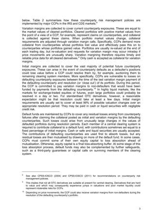 below. Table 2 summarises how these counterparty risk management policies are
implemented by major CCPs in the IRS and CDS markets. 8
Variation margins are collected to cover current counterparty exposures. These are equal to
the market values of cleared portfolios. Cleared portfolios with positive market values from
the point of a view of a CCP, for example, represent claims on counterparties, and collateral
is collected against these claims. When portfolio market values change, collateral
requirements are adjusted through variation margin calls. Specifically, CCPs demand more
collateral from counterparties whose portfolios lost value and effectively pass this on to
counterparties whose portfolios gained value. Portfolios are usually re-valued at the end of
each trading day, but re-valuation and requests for variation margin may occur intraday if
price movements are unusually sharp. Variation margining therefore requires timely and
reliable price data for all cleared derivatives. 9 Only cash is accepted as collateral for variation
margins.
Initial margins are collected to cover the vast majority of potential future counterparty
exposures. These can arise in the event of counterparty defaults as a defaulter’s positions
could lose value before a CCP could resolve them by, for example, auctioning them to
remaining clearing system members. More specifically, CCPs are vulnerable to losses on
defaulting counterparty exposures between the time of the last variation margin payment of
the defaulting counterparty and resolution (or ‘close out’) of its portfolio. During this period,
the CCP is committed to pay variation margins to non-defaulters that would have been
funded by payments from the defaulting counterparty. 10 In highly liquid markets, like the
markets for exchange-traded equities or futures, even large portfolios could probably be
resolved in a day or two. For standardised OTC derivatives, however, a reasonable
expectation might be that resolution could take at least a few days. Initial margin
requirements are usually set to cover at least 99% of possible valuation changes over an
appropriate resolution period. They may be paid in cash or liquid securities with negligible
credit risk.
Default funds are maintained by CCPs to cover any residual losses arising from counterparty
failures after claiming the collateral posted as initial and variation margins by the defaulting
counterparties. Such losses could arise from unusually large changes in the values of
defaulted portfolios during resolution periods. Each member of a central clearing system is
required to contribute collateral to a default fund, with contributions sometimes set equal to a
fixed percentage of initial margins. Cash or safe and liquid securities are usually accepted.
The contributions of defaulting counterparties are used first to absorb losses, but any
residual losses are then mutualised by drawing on more of the default fund. In some cases,
CCPs must commit some of their own equity capital to loss absorption ahead of
mutualisation. Otherwise, equity capital is a final loss-absorbing buffer. At some stage of this
loss absorption process, default funds may also be complemented by further safeguards,
such as a third-party guarantees or capital calls on surviving members of the clearing
system.




8
     See also CPSS-IOSCO (2004) and CPSS-IOSCO (2011) for recommendations on counterparty risk
     management policies.
9
     This implies that not all OTC derivatives are suitable at present for central clearing. Derivatives that are hard
     to value and which may consequently experience jumps in valuations and poor market liquidity could
     represent intolerable risks for CCPs.
10
     Depending on price movements, the CCP could also receive variation margins from non-defaulters during the
     resolution of the defaulting counterparty’s portfolio.




                                                                                                                    3
 