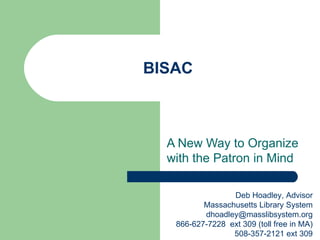 BISAC



  A New Way to Organize
  with the Patron in Mind

                 Deb Hoadley, Advisor
          Massachusetts Library System
          dhoadley@masslibsystem.org
   866-627-7228 ext 309 (toll free in MA)
                 508-357-2121 ext 309
 