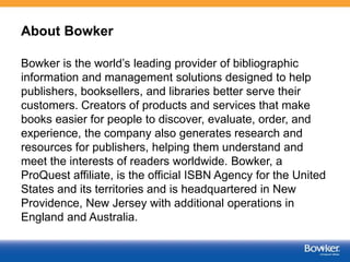 About Bowker
Bowker is the world’s leading provider of bibliographic
information and management solutions designed to help...