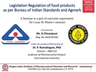 RIPER
AUTONOMOUS
NAAC &
NBA (UG)
SIRO- DSIR
Raghavendra Institute of Pharmaceutical Education and Research - Autonomous
K.R.Palli Cross, Chiyyedu, Anantapuramu, A. P- 515721 1
Legislation Regulation of food products
as per Bureau of Indian Standards and Agmark
A Seminar as a part of curricular requirement
for I year M. Pharm I semester
Presented by
Mr. G Chiranjeevi
(Reg. No.20L81S0706)
Under the guidance/Mentorship of
Dr. P. Ramalingam, PhD
Director – R&D Cell
professor of Pharmaceutical Analysis
And medicinal chemistry
 