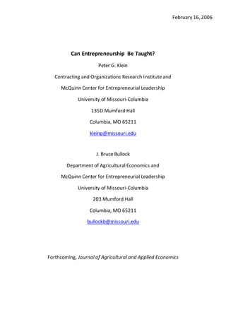 February 16, 2006
Can Entrepreneurship Be Taught?
Peter G. Klein
Contracting and Organizations Research Institute and
McQuinn Center for Entrepreneurial Leadership
University of Missouri-Columbia
135D Mumford Hall
Columbia, MO 65211
kleinp@missouri.edu
J. Bruce Bullock
Department of Agricultural Economics and
McQuinn Center for Entrepreneurial Leadership
University of Missouri-Columbia
203 Mumford Hall
Columbia, MO 65211
bullockb@missouri.edu
Forthcoming, Journal of Agricultural and Applied Economics
 