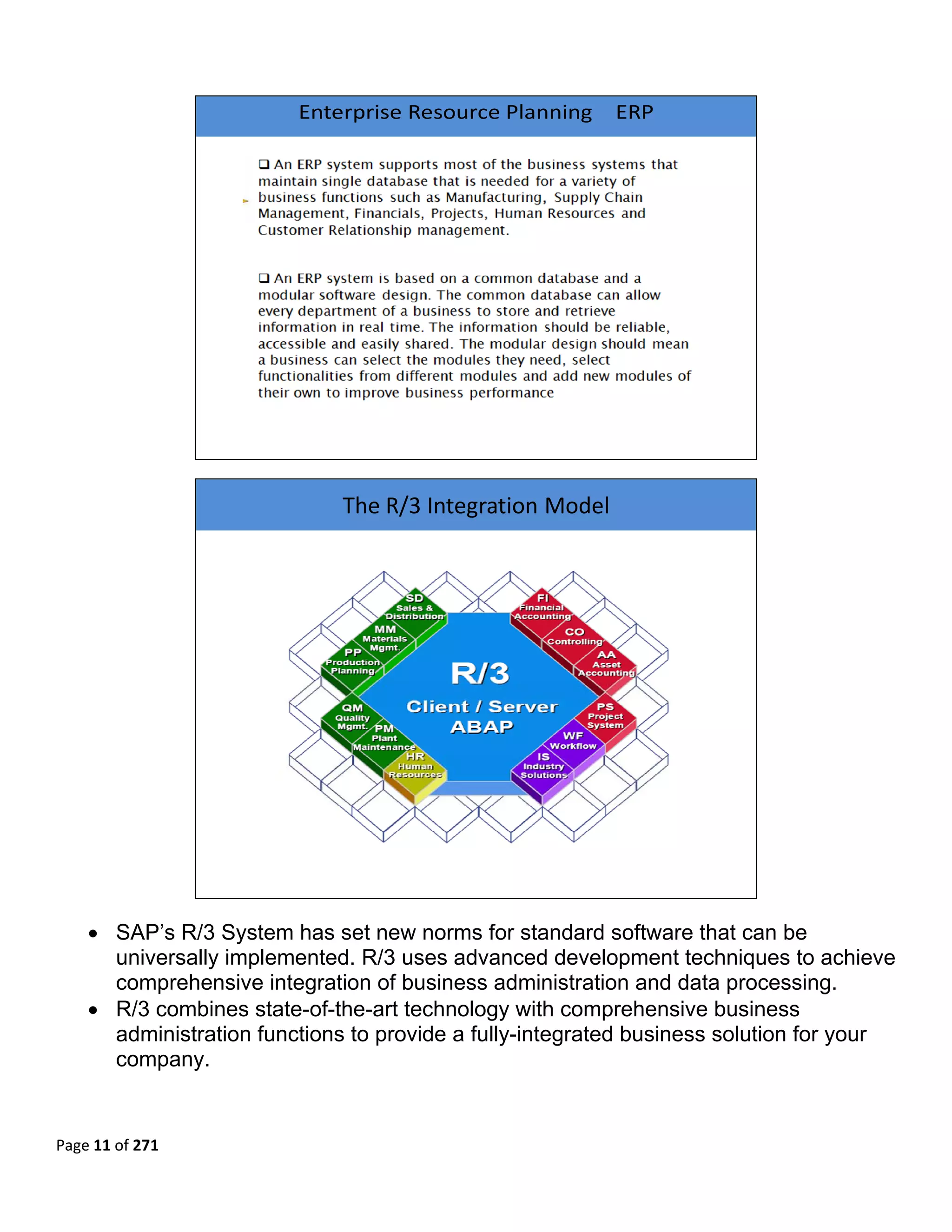  

                         Enterprise Resource Planning    ERP




                                                                         


                              The R/3 Integration Model




                                                                         

    • SAP’s R/3 System has set new norms for standard software that can be
      universally implemented. R/3 uses advanced development techniques to achieve
      comprehensive integration of business administration and data processing.
    • R/3 combines state-of-the-art technology with comprehensive business
      administration functions to provide a fully-integrated business solution for your
      company.
 

 
Page 11 of 271 
 
 