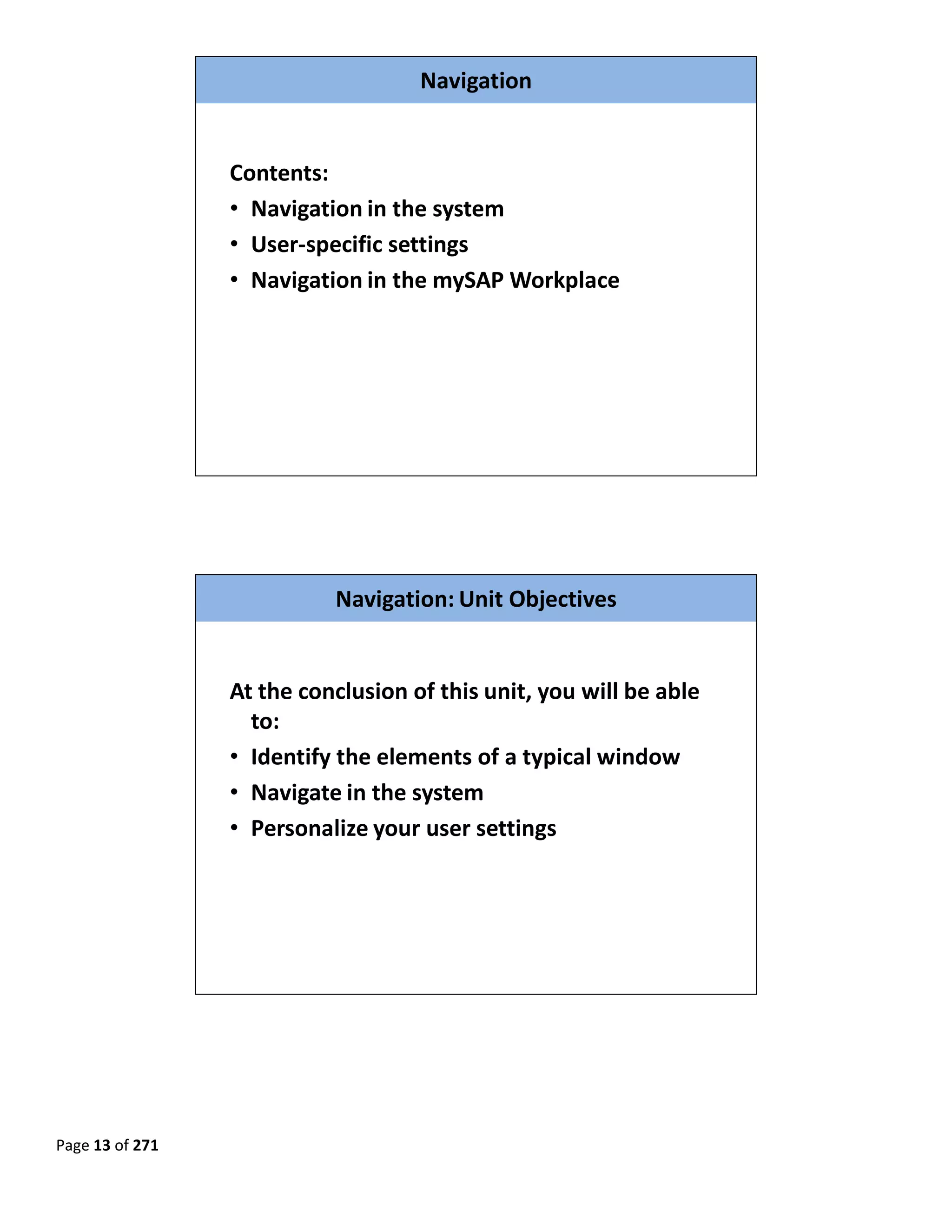 Navigation


                  Contents:
                  • Navigation in the system
                  • User‐specific settings
                  • Navigation in the mySAP Workplace




                                                                       

 

 


                            Navigation: Unit Objectives


                  At the conclusion of this unit, you will be able 
                    to:
                  • Identify the elements of a typical window
                  • Navigate in the system
                  • Personalize your user settings




                                                                       

 

 

 

Page 13 of 271 
 
 
