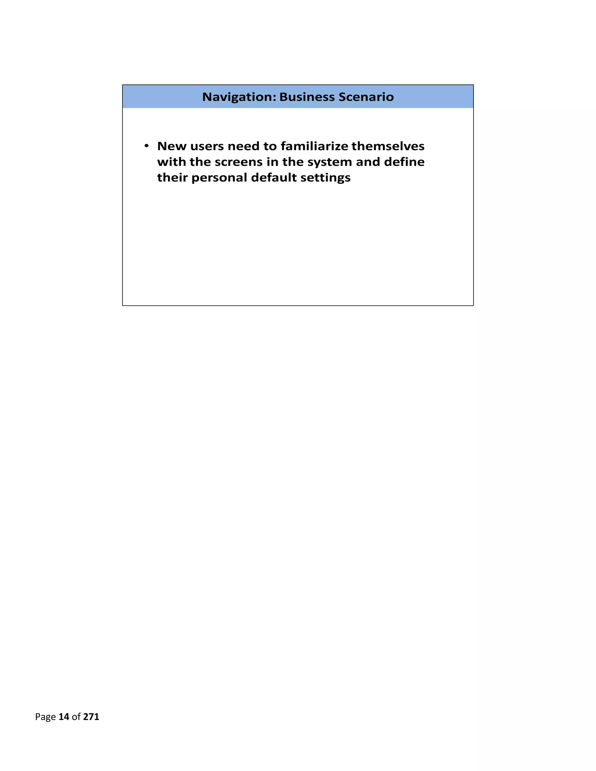  

 

                           Navigation: Business Scenario


                  • New users need to familiarize themselves 
                    with the screens in the system and define 
                    their personal default settings




                                                                  

 

 

 

 

 

 

 

 

 

 

 

 

 

 

 

 
Page 14 of 271 
 
 