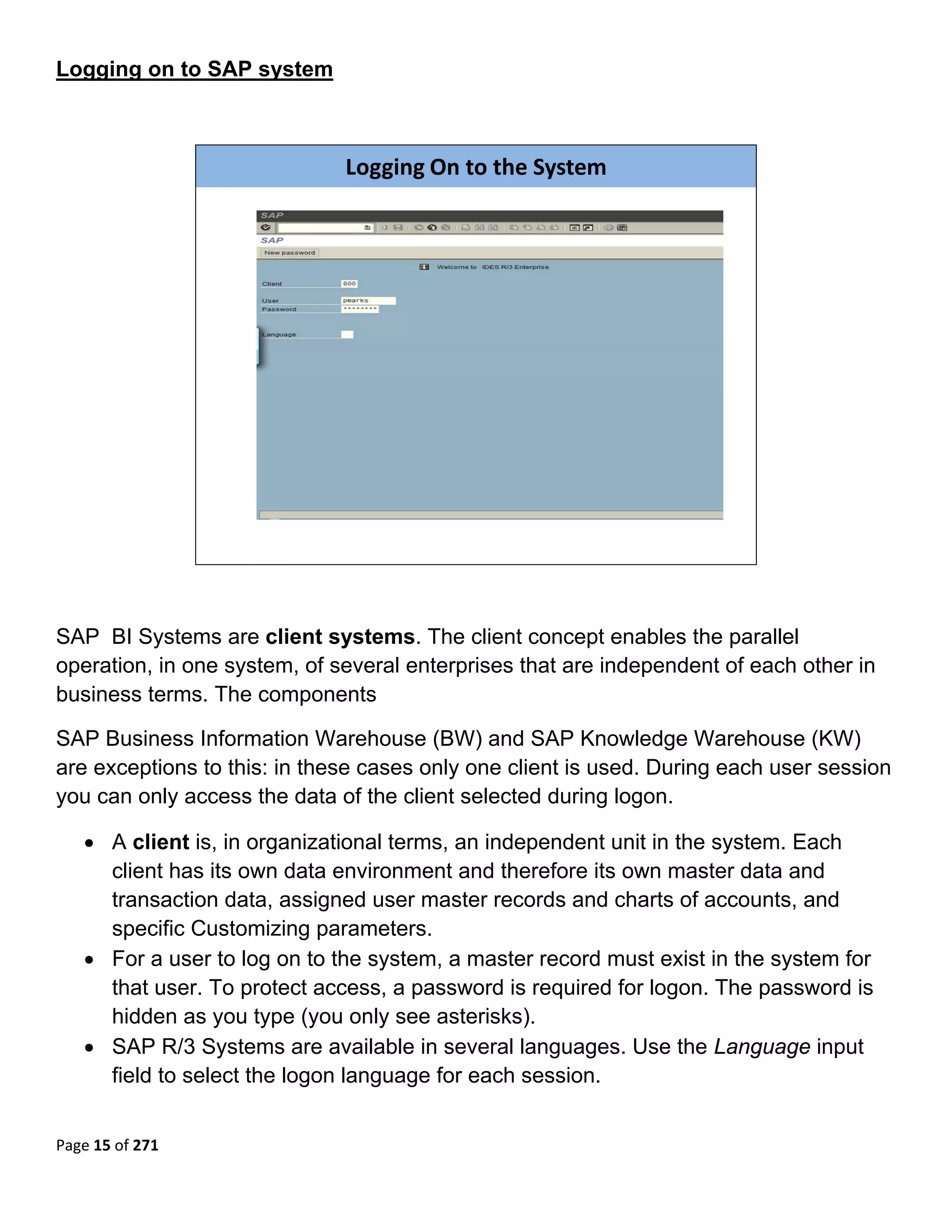 Logging on to SAP system



                               Logging On to the System




                                                                          

 

SAP BI Systems are client systems. The client concept enables the parallel
operation, in one system, of several enterprises that are independent of each other in
business terms. The components

SAP Business Information Warehouse (BW) and SAP Knowledge Warehouse (KW)
are exceptions to this: in these cases only one client is used. During each user session
you can only access the data of the client selected during logon.

    • A client is, in organizational terms, an independent unit in the system. Each
      client has its own data environment and therefore its own master data and
      transaction data, assigned user master records and charts of accounts, and
      specific Customizing parameters.
    • For a user to log on to the system, a master record must exist in the system for
      that user. To protect access, a password is required for logon. The password is
      hidden as you type (you only see asterisks).
    • SAP R/3 Systems are available in several languages. Use the Language input
      field to select the logon language for each session.


Page 15 of 271 
 
 