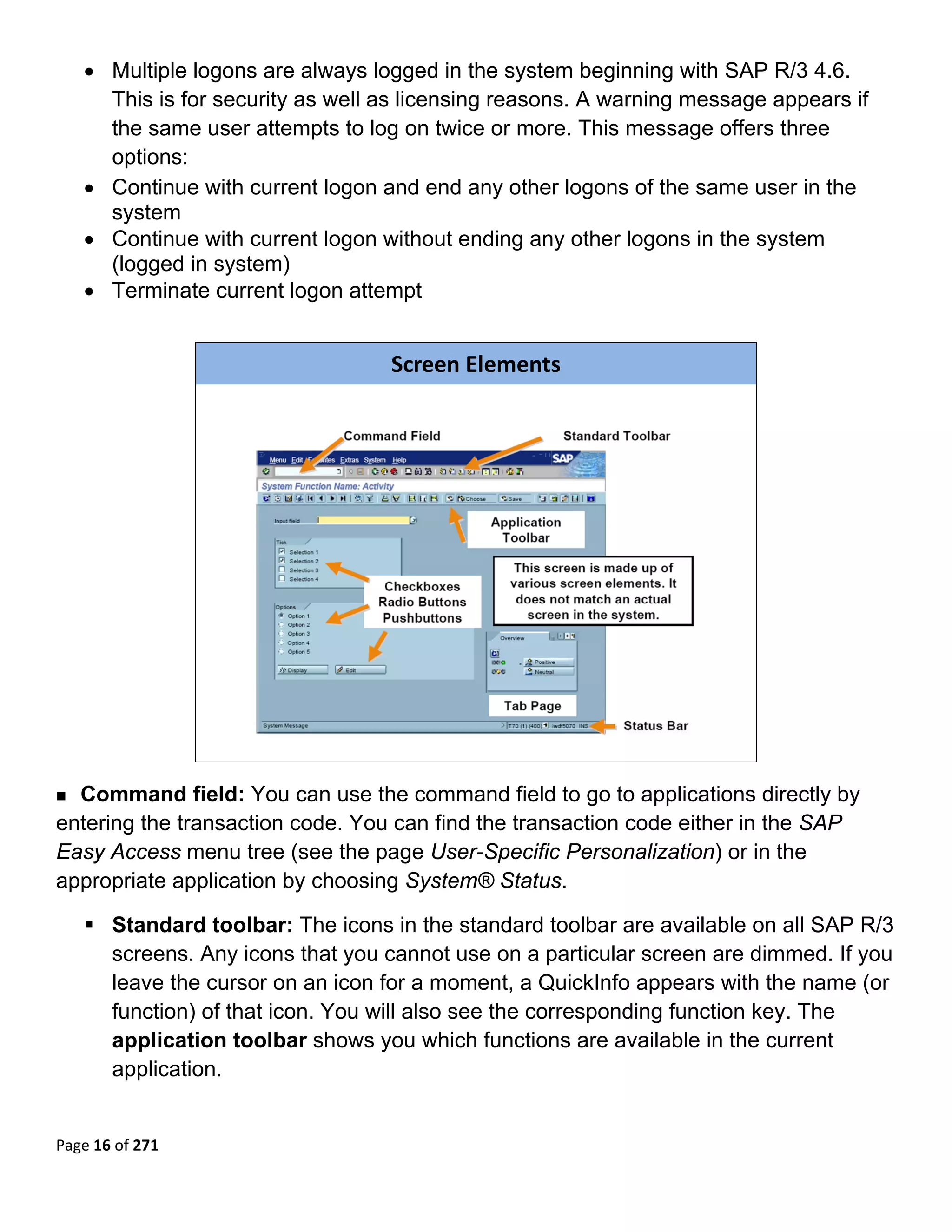 • Multiple logons are always logged in the system beginning with SAP R/3 4.6.
      This is for security as well as licensing reasons. A warning message appears if
      the same user attempts to log on twice or more. This message offers three
      options:
    • Continue with current logon and end any other logons of the same user in the
      system
    • Continue with current logon without ending any other logons in the system
      (logged in system)
    • Terminate current logon attempt
 


                                   Screen Elements




                                                                          

  Command field: You can use the command field to go to applications directly by
entering the transaction code. You can find the transaction code either in the SAP
Easy Access menu tree (see the page User-Specific Personalization) or in the
appropriate application by choosing System® Status.

       Standard toolbar: The icons in the standard toolbar are available on all SAP R/3
       screens. Any icons that you cannot use on a particular screen are dimmed. If you
       leave the cursor on an icon for a moment, a QuickInfo appears with the name (or
       function) of that icon. You will also see the corresponding function key. The
       application toolbar shows you which functions are available in the current
       application.


Page 16 of 271 
 
 