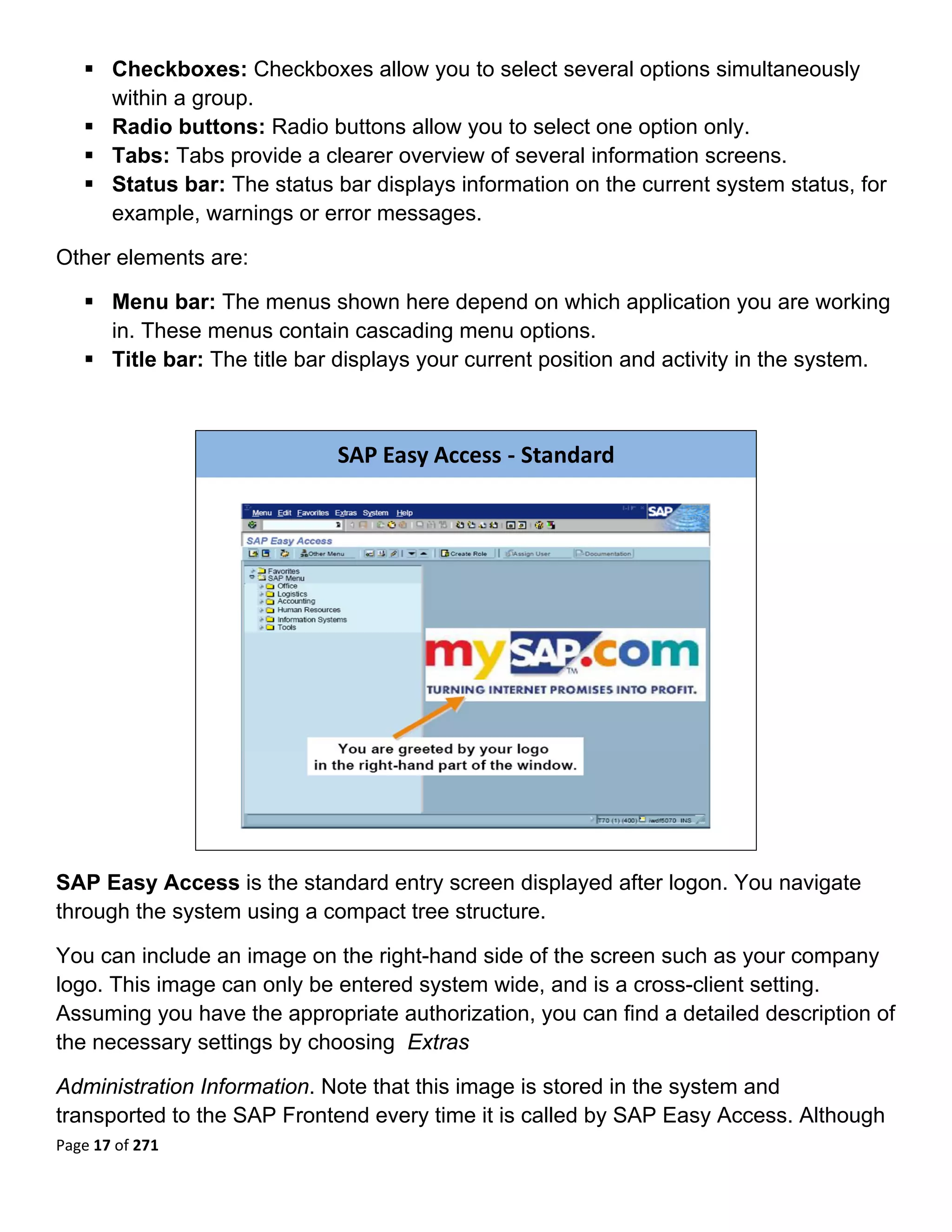 Checkboxes: Checkboxes allow you to select several options simultaneously
       within a group.
       Radio buttons: Radio buttons allow you to select one option only.
       Tabs: Tabs provide a clearer overview of several information screens.
       Status bar: The status bar displays information on the current system status, for
       example, warnings or error messages.

Other elements are:

       Menu bar: The menus shown here depend on which application you are working
       in. These menus contain cascading menu options.
       Title bar: The title bar displays your current position and activity in the system.
 


                               SAP Easy Access ‐ Standard




                                                                            

SAP Easy Access is the standard entry screen displayed after logon. You navigate
through the system using a compact tree structure.

You can include an image on the right-hand side of the screen such as your company
logo. This image can only be entered system wide, and is a cross-client setting.
Assuming you have the appropriate authorization, you can find a detailed description of
the necessary settings by choosing Extras

Administration Information. Note that this image is stored in the system and
transported to the SAP Frontend every time it is called by SAP Easy Access. Although
Page 17 of 271 
 
 