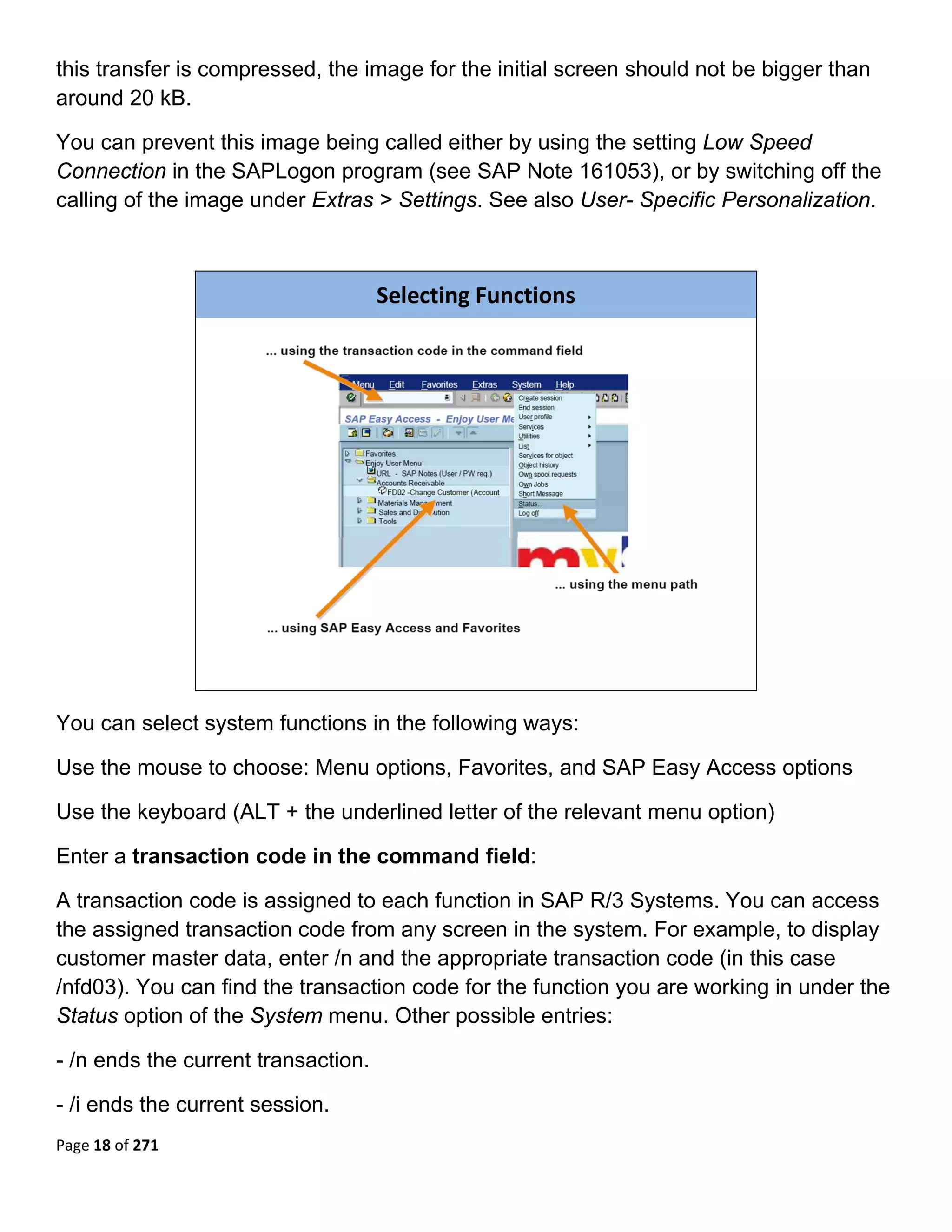 this transfer is compressed, the image for the initial screen should not be bigger than
around 20 kB.

You can prevent this image being called either by using the setting Low Speed
Connection in the SAPLogon program (see SAP Note 161053), or by switching off the
calling of the image under Extras > Settings. See also User- Specific Personalization.
 


                                     Selecting Functions




                                                                           

You can select system functions in the following ways:

Use the mouse to choose: Menu options, Favorites, and SAP Easy Access options

Use the keyboard (ALT + the underlined letter of the relevant menu option)

Enter a transaction code in the command field:

A transaction code is assigned to each function in SAP R/3 Systems. You can access
the assigned transaction code from any screen in the system. For example, to display
customer master data, enter /n and the appropriate transaction code (in this case
/nfd03). You can find the transaction code for the function you are working in under the
Status option of the System menu. Other possible entries:

- /n ends the current transaction.

- /i ends the current session.
Page 18 of 271 
 
 