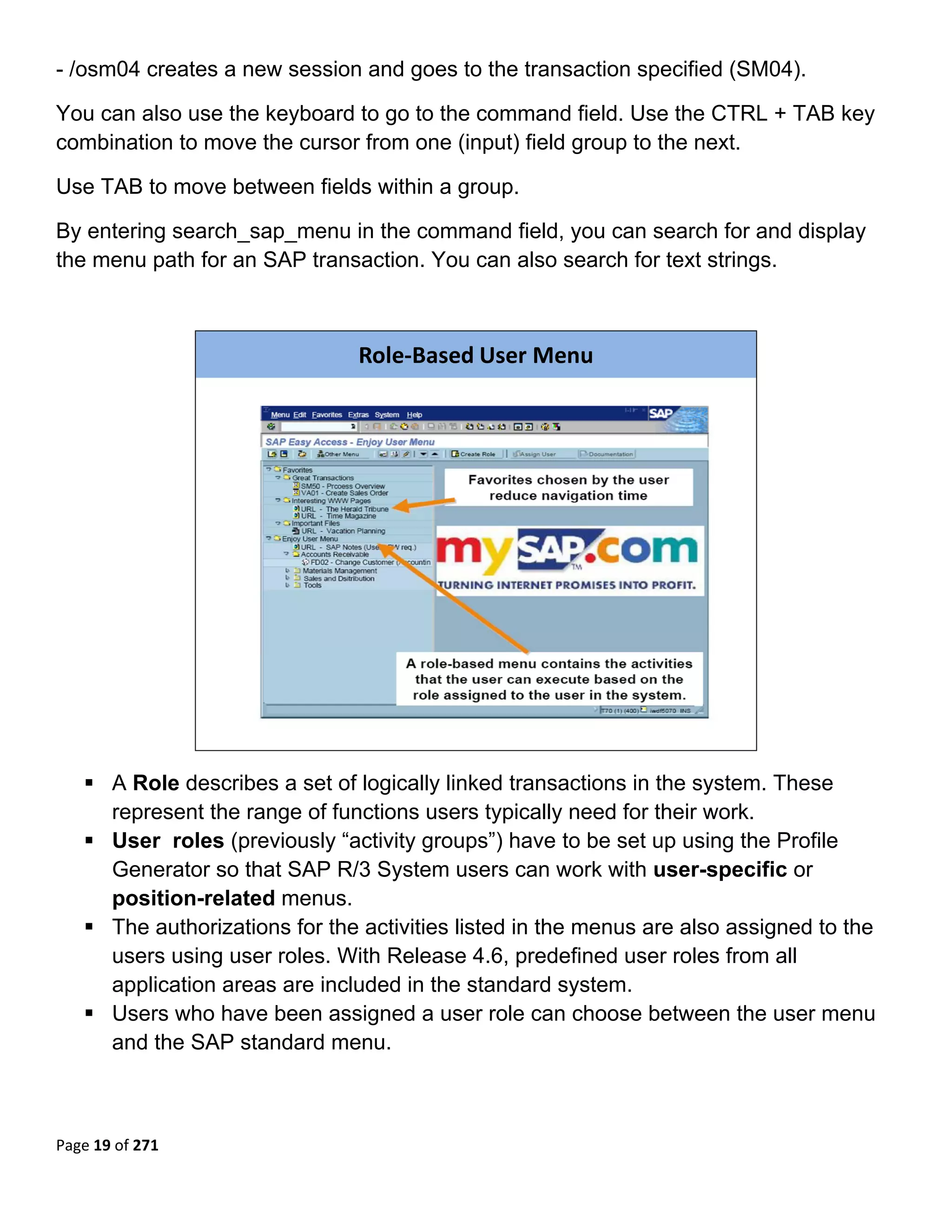 - /osm04 creates a new session and goes to the transaction specified (SM04).

You can also use the keyboard to go to the command field. Use the CTRL + TAB key
combination to move the cursor from one (input) field group to the next.

Use TAB to move between fields within a group.

By entering search_sap_menu in the command field, you can search for and display
the menu path for an SAP transaction. You can also search for text strings.
 


                                 Role‐Based User Menu




                                                                             

       A Role describes a set of logically linked transactions in the system. These
       represent the range of functions users typically need for their work.
       User roles (previously “activity groups”) have to be set up using the Profile
       Generator so that SAP R/3 System users can work with user-specific or
       position-related menus.
       The authorizations for the activities listed in the menus are also assigned to the
       users using user roles. With Release 4.6, predefined user roles from all
       application areas are included in the standard system.
       Users who have been assigned a user role can choose between the user menu
       and the SAP standard menu.



Page 19 of 271 
 
 