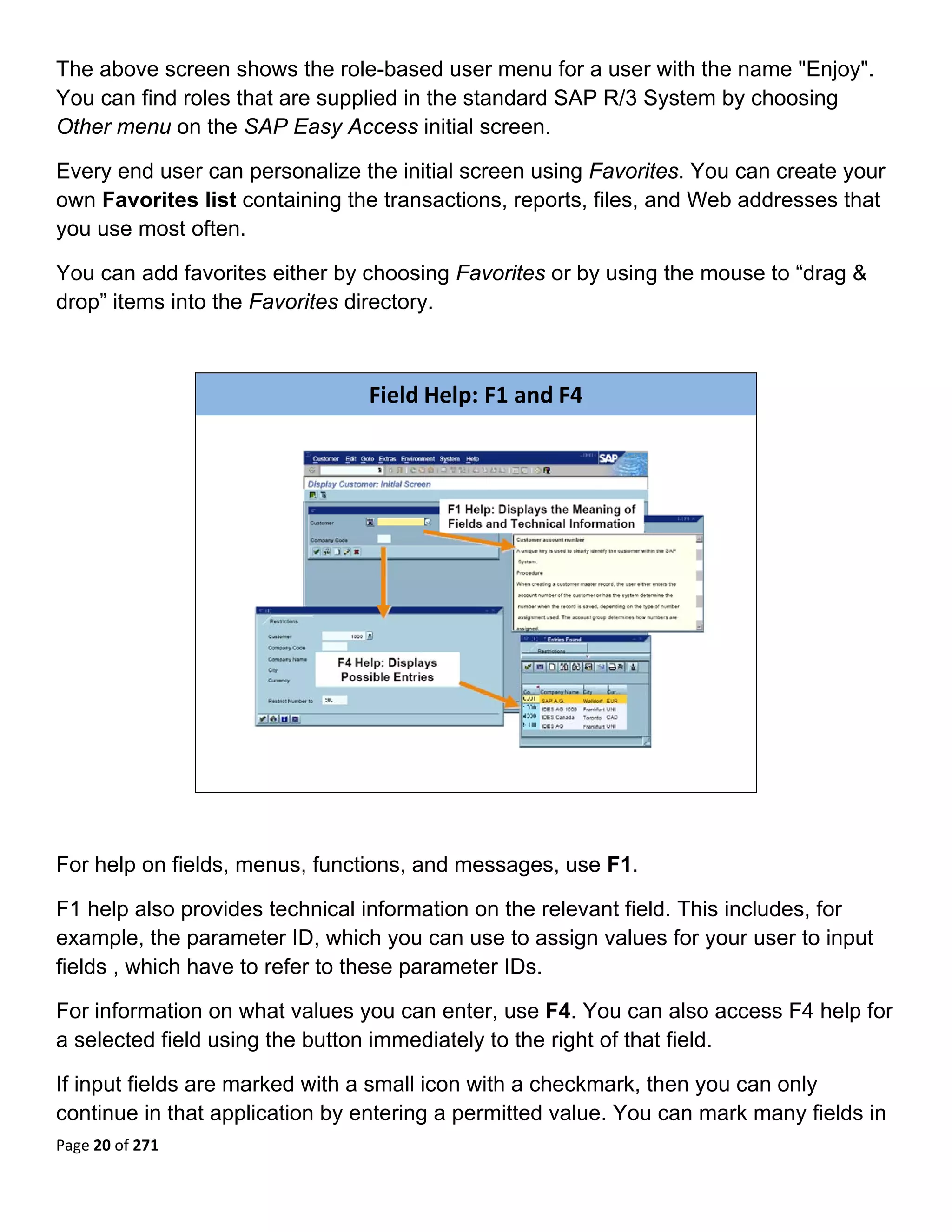 The above screen shows the role-based user menu for a user with the name "Enjoy".
You can find roles that are supplied in the standard SAP R/3 System by choosing
Other menu on the SAP Easy Access initial screen.

Every end user can personalize the initial screen using Favorites. You can create your
own Favorites list containing the transactions, reports, files, and Web addresses that
you use most often.

You can add favorites either by choosing Favorites or by using the mouse to “drag &
drop” items into the Favorites directory.
 


                                Field Help: F1 and F4




                                                                          

 

For help on fields, menus, functions, and messages, use F1.

F1 help also provides technical information on the relevant field. This includes, for
example, the parameter ID, which you can use to assign values for your user to input
fields , which have to refer to these parameter IDs.

For information on what values you can enter, use F4. You can also access F4 help for
a selected field using the button immediately to the right of that field.

If input fields are marked with a small icon with a checkmark, then you can only
continue in that application by entering a permitted value. You can mark many fields in
Page 20 of 271 
 
 