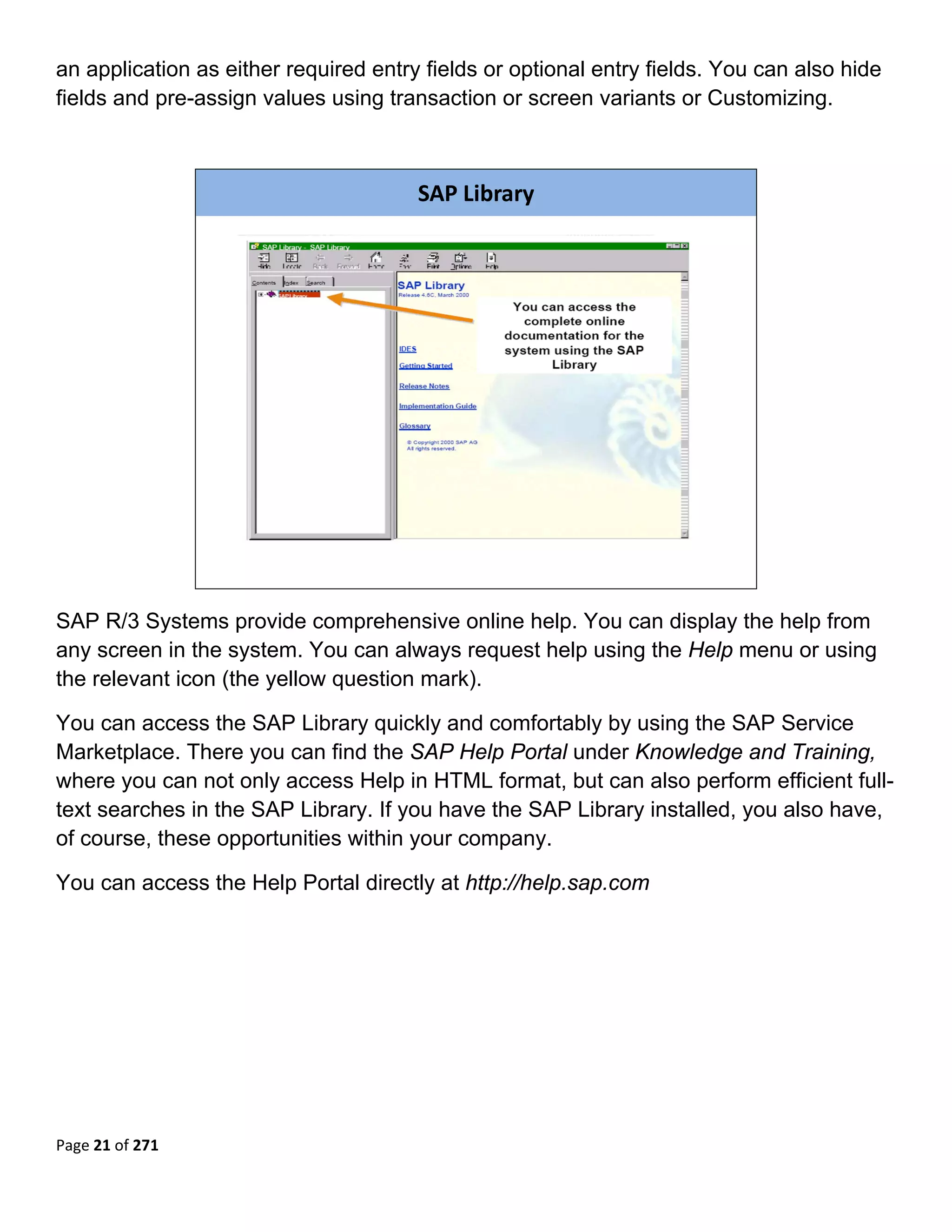 an application as either required entry fields or optional entry fields. You can also hide
fields and pre-assign values using transaction or screen variants or Customizing.
 


                                       SAP Library




                                                                             

SAP R/3 Systems provide comprehensive online help. You can display the help from
any screen in the system. You can always request help using the Help menu or using
the relevant icon (the yellow question mark).

You can access the SAP Library quickly and comfortably by using the SAP Service
Marketplace. There you can find the SAP Help Portal under Knowledge and Training,
where you can not only access Help in HTML format, but can also perform efficient full-
text searches in the SAP Library. If you have the SAP Library installed, you also have,
of course, these opportunities within your company.

You can access the Help Portal directly at http://help.sap.com




Page 21 of 271 
 
 
