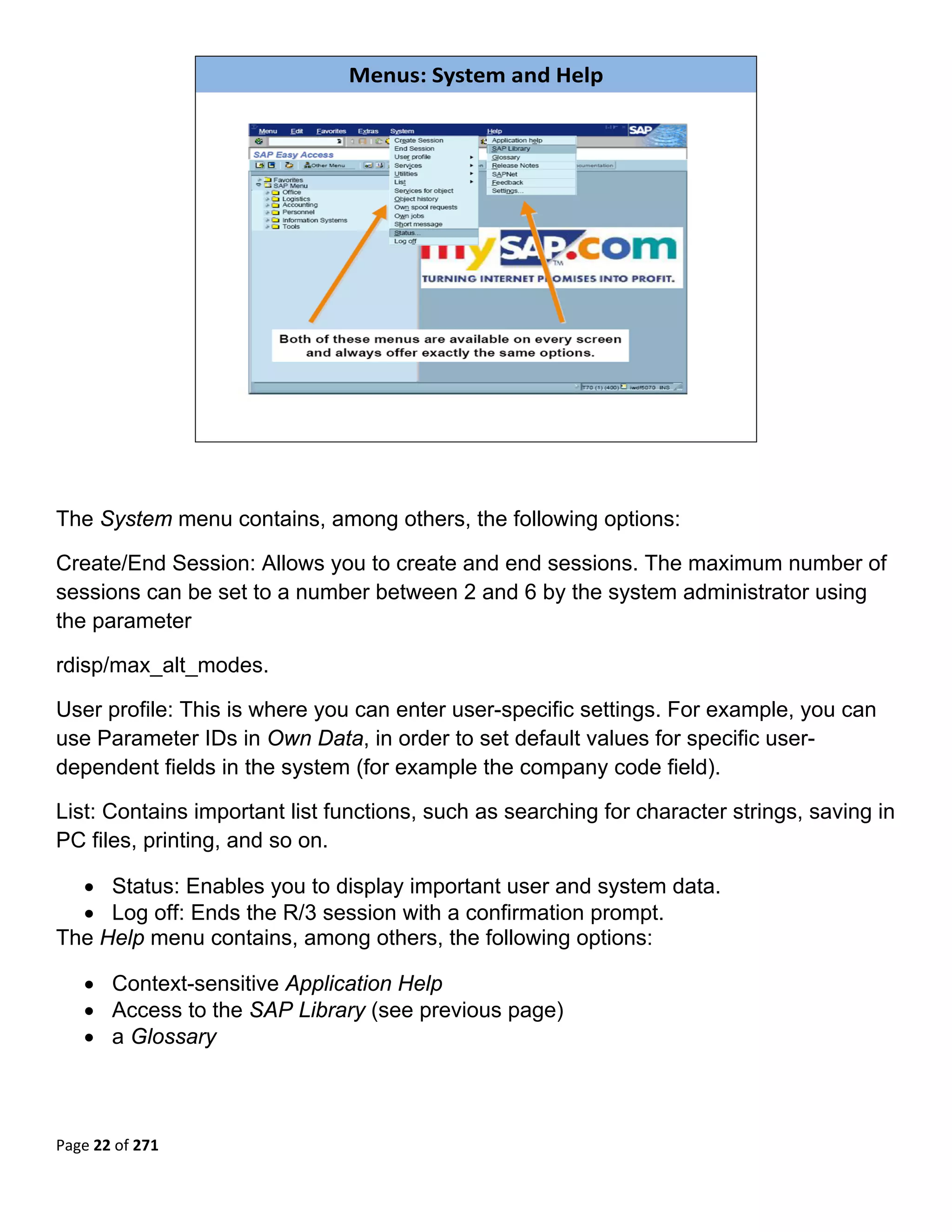 Menus: System and Help




                                                                             



The System menu contains, among others, the following options:

Create/End Session: Allows you to create and end sessions. The maximum number of
sessions can be set to a number between 2 and 6 by the system administrator using
the parameter

rdisp/max_alt_modes.

User profile: This is where you can enter user-specific settings. For example, you can
use Parameter IDs in Own Data, in order to set default values for specific user-
dependent fields in the system (for example the company code field).

List: Contains important list functions, such as searching for character strings, saving in
PC files, printing, and so on.

  • Status: Enables you to display important user and system data.
  • Log off: Ends the R/3 session with a confirmation prompt.
The Help menu contains, among others, the following options:

    • Context-sensitive Application Help
    • Access to the SAP Library (see previous page)
    • a Glossary
 




Page 22 of 271 
 
 