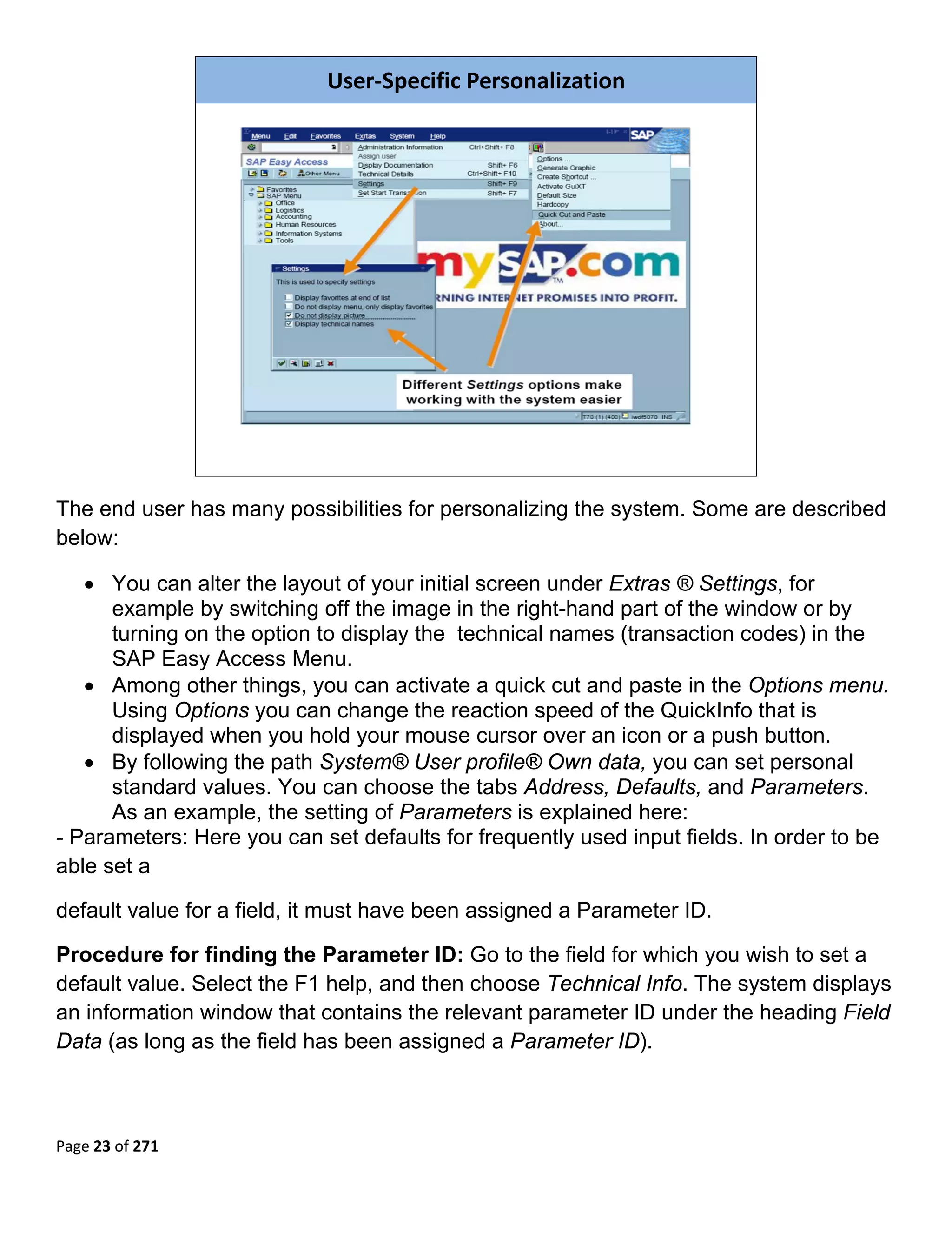 User‐Specific Personalization




                                                                           

The end user has many possibilities for personalizing the system. Some are described
below:

   • You can alter the layout of your initial screen under Extras ® Settings, for
      example by switching off the image in the right-hand part of the window or by
      turning on the option to display the technical names (transaction codes) in the
      SAP Easy Access Menu.
   • Among other things, you can activate a quick cut and paste in the Options menu.
      Using Options you can change the reaction speed of the QuickInfo that is
      displayed when you hold your mouse cursor over an icon or a push button.
   • By following the path System® User profile® Own data, you can set personal
      standard values. You can choose the tabs Address, Defaults, and Parameters.
      As an example, the setting of Parameters is explained here:
- Parameters: Here you can set defaults for frequently used input fields. In order to be
able set a

default value for a field, it must have been assigned a Parameter ID.

Procedure for finding the Parameter ID: Go to the field for which you wish to set a
default value. Select the F1 help, and then choose Technical Info. The system displays
an information window that contains the relevant parameter ID under the heading Field
Data (as long as the field has been assigned a Parameter ID).



Page 23 of 271 
 
 