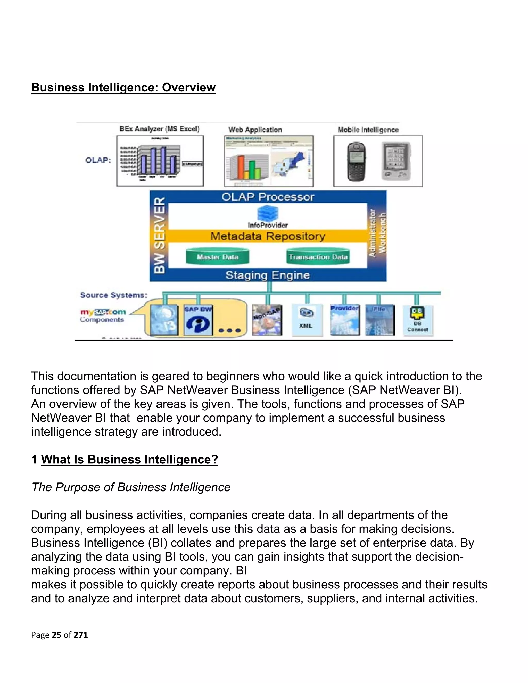 Business Intelligence: Overview




This documentation is geared to beginners who would like a quick introduction to the
functions offered by SAP NetWeaver Business Intelligence (SAP NetWeaver BI).
An overview of the key areas is given. The tools, functions and processes of SAP
NetWeaver BI that enable your company to implement a successful business
intelligence strategy are introduced.

1 What Is Business Intelligence?

The Purpose of Business Intelligence

During all business activities, companies create data. In all departments of the
company, employees at all levels use this data as a basis for making decisions.
Business Intelligence (BI) collates and prepares the large set of enterprise data. By
analyzing the data using BI tools, you can gain insights that support the decision-
making process within your company. BI
makes it possible to quickly create reports about business processes and their results
and to analyze and interpret data about customers, suppliers, and internal activities.

Page 25 of 271 
 
 