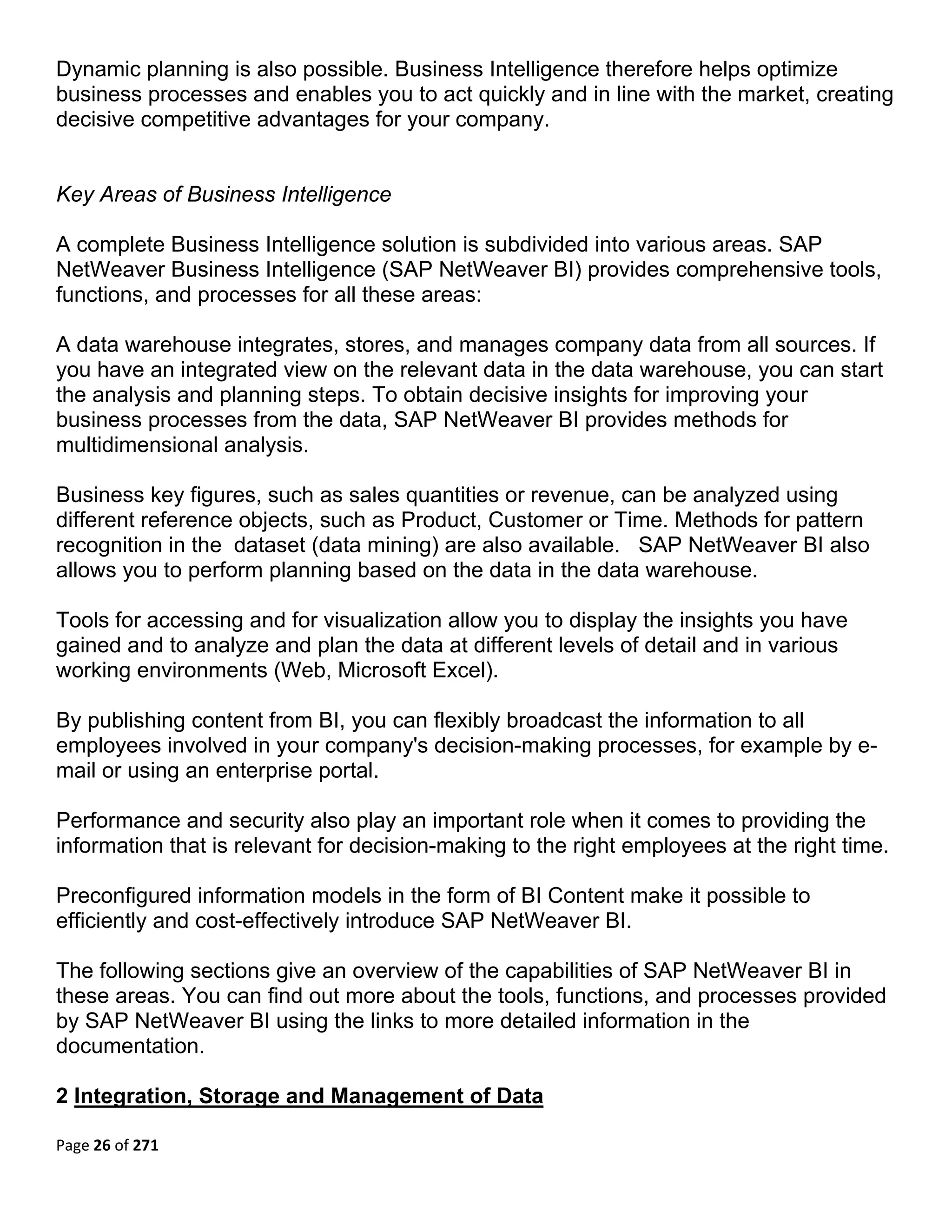 Dynamic planning is also possible. Business Intelligence therefore helps optimize
business processes and enables you to act quickly and in line with the market, creating
decisive competitive advantages for your company.


Key Areas of Business Intelligence

A complete Business Intelligence solution is subdivided into various areas. SAP
NetWeaver Business Intelligence (SAP NetWeaver BI) provides comprehensive tools,
functions, and processes for all these areas:

A data warehouse integrates, stores, and manages company data from all sources. If
you have an integrated view on the relevant data in the data warehouse, you can start
the analysis and planning steps. To obtain decisive insights for improving your
business processes from the data, SAP NetWeaver BI provides methods for
multidimensional analysis.

Business key figures, such as sales quantities or revenue, can be analyzed using
different reference objects, such as Product, Customer or Time. Methods for pattern
recognition in the dataset (data mining) are also available. SAP NetWeaver BI also
allows you to perform planning based on the data in the data warehouse.

Tools for accessing and for visualization allow you to display the insights you have
gained and to analyze and plan the data at different levels of detail and in various
working environments (Web, Microsoft Excel).

By publishing content from BI, you can flexibly broadcast the information to all
employees involved in your company's decision-making processes, for example by e-
mail or using an enterprise portal.

Performance and security also play an important role when it comes to providing the
information that is relevant for decision-making to the right employees at the right time.

Preconfigured information models in the form of BI Content make it possible to
efficiently and cost-effectively introduce SAP NetWeaver BI.

The following sections give an overview of the capabilities of SAP NetWeaver BI in
these areas. You can find out more about the tools, functions, and processes provided
by SAP NetWeaver BI using the links to more detailed information in the
documentation.

2 Integration, Storage and Management of Data

Page 26 of 271 
 
 