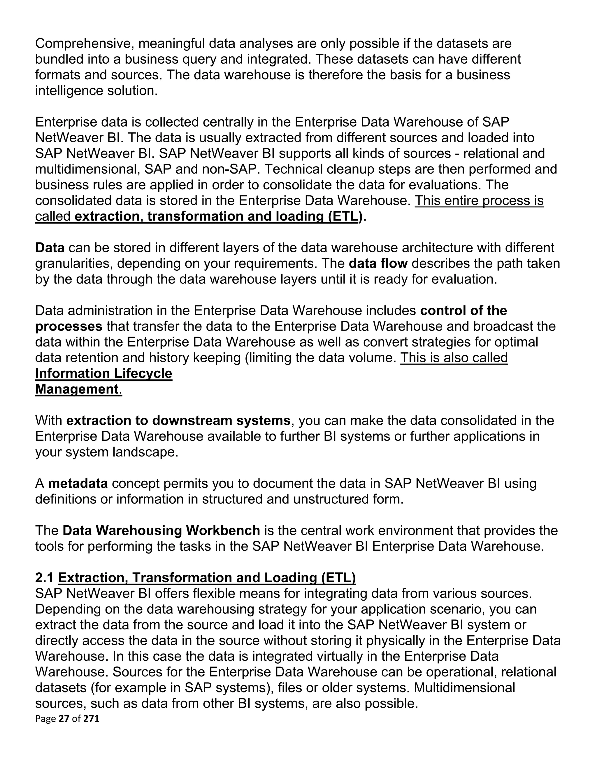 Comprehensive, meaningful data analyses are only possible if the datasets are
bundled into a business query and integrated. These datasets can have different
formats and sources. The data warehouse is therefore the basis for a business
intelligence solution.

Enterprise data is collected centrally in the Enterprise Data Warehouse of SAP
NetWeaver BI. The data is usually extracted from different sources and loaded into
SAP NetWeaver BI. SAP NetWeaver BI supports all kinds of sources - relational and
multidimensional, SAP and non-SAP. Technical cleanup steps are then performed and
business rules are applied in order to consolidate the data for evaluations. The
consolidated data is stored in the Enterprise Data Warehouse. This entire process is
called extraction, transformation and loading (ETL).

Data can be stored in different layers of the data warehouse architecture with different
granularities, depending on your requirements. The data flow describes the path taken
by the data through the data warehouse layers until it is ready for evaluation.

Data administration in the Enterprise Data Warehouse includes control of the
processes that transfer the data to the Enterprise Data Warehouse and broadcast the
data within the Enterprise Data Warehouse as well as convert strategies for optimal
data retention and history keeping (limiting the data volume. This is also called
Information Lifecycle
Management.

With extraction to downstream systems, you can make the data consolidated in the
Enterprise Data Warehouse available to further BI systems or further applications in
your system landscape.

A metadata concept permits you to document the data in SAP NetWeaver BI using
definitions or information in structured and unstructured form.

The Data Warehousing Workbench is the central work environment that provides the
tools for performing the tasks in the SAP NetWeaver BI Enterprise Data Warehouse.

2.1 Extraction, Transformation and Loading (ETL)
SAP NetWeaver BI offers flexible means for integrating data from various sources.
Depending on the data warehousing strategy for your application scenario, you can
extract the data from the source and load it into the SAP NetWeaver BI system or
directly access the data in the source without storing it physically in the Enterprise Data
Warehouse. In this case the data is integrated virtually in the Enterprise Data
Warehouse. Sources for the Enterprise Data Warehouse can be operational, relational
datasets (for example in SAP systems), files or older systems. Multidimensional
sources, such as data from other BI systems, are also possible.
Page 27 of 271 
 
 