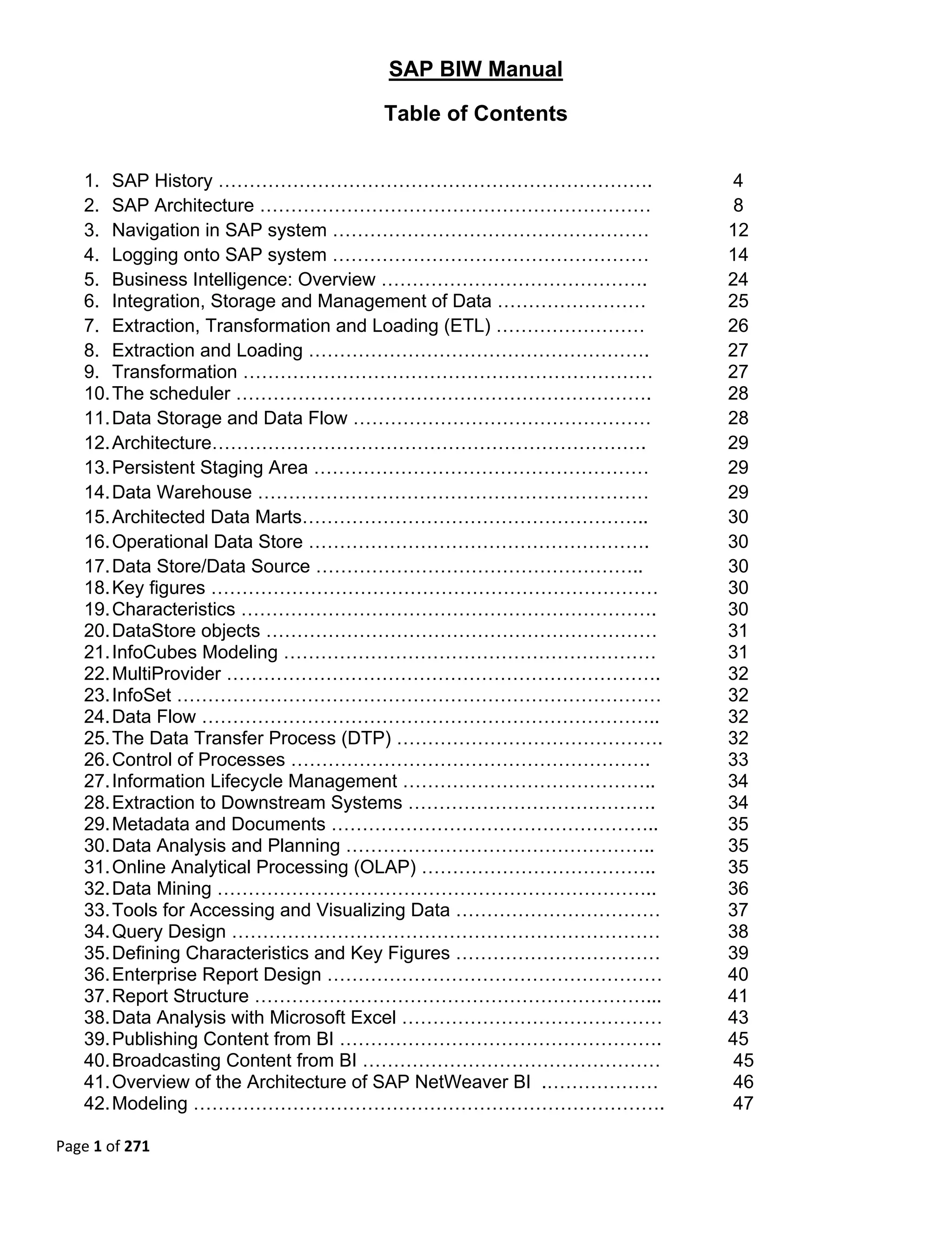 SAP BIW Manual

                                  Table of Contents


   1. SAP History …………………………………………………………….                         4
   2. SAP Architecture ………………………………………………………                       8
   3. Navigation in SAP system ……………………………………………                  12
   4. Logging onto SAP system ……………………………………………                   14
   5. Business Intelligence: Overview …………………………………….             24
   6. Integration, Storage and Management of Data ……………………        25
   7. Extraction, Transformation and Loading (ETL) ……………………       26
   8. Extraction and Loading ……………………………………………….                  27
   9. Transformation …………………………………………………………                       27
   10. The scheduler ………………………………………………………….                      28
   11. Data Storage and Data Flow …………………………………………                28
   12. Architecture…………………………………………………………….                       29
   13. Persistent Staging Area ………………………………………………                 29
   14. Data Warehouse ………………………………………………………                       29
   15. Architected Data Marts………………………………………………..                 30
   16. Operational Data Store ……………………………………………….                 30
   17. Data Store/Data Source ……………………………………………..                 30
   18. Key figures ………………………………………………………………                       30
   19. Characteristics ………………………………………………………….                    30
   20. DataStore objects ………………………………………………………                    31
   21. InfoCubes Modeling ……………………………………………………                    31
   22. MultiProvider …………………………………………………………….                     32
   23. InfoSet ……………………………………………………………………                         32
   24. Data Flow ………………………………………………………………..                       32
   25. The Data Transfer Process (DTP) …………………………………….            32
   26. Control of Processes ………………………………………………….                  33
   27. Information Lifecycle Management …………………………………..           34
   28. Extraction to Downstream Systems ………………………………….            34
   29. Metadata and Documents ……………………………………………..                 35
   30. Data Analysis and Planning …………………………………………..              35
   31. Online Analytical Processing (OLAP) ………………………………..         35
   32. Data Mining ……………………………………………………………..                      36
   33. Tools for Accessing and Visualizing Data ……………………………       37
   34. Query Design ……………………………………………………………                       38
   35. Defining Characteristics and Key Figures ……………………………       39
   36. Enterprise Report Design ………………………………………………                40
   37. Report Structure ………………………………………………………...                  41
   38. Data Analysis with Microsoft Excel ……………………………………          43
   39. Publishing Content from BI …………………………………………….              45
   40. Broadcasting Content from BI …………………………………………               45
   41. Overview of the Architecture of SAP NetWeaver BI .………………    46
   42. Modeling ………………………………………………………………….                         47

Page 1 of 271 
 
 