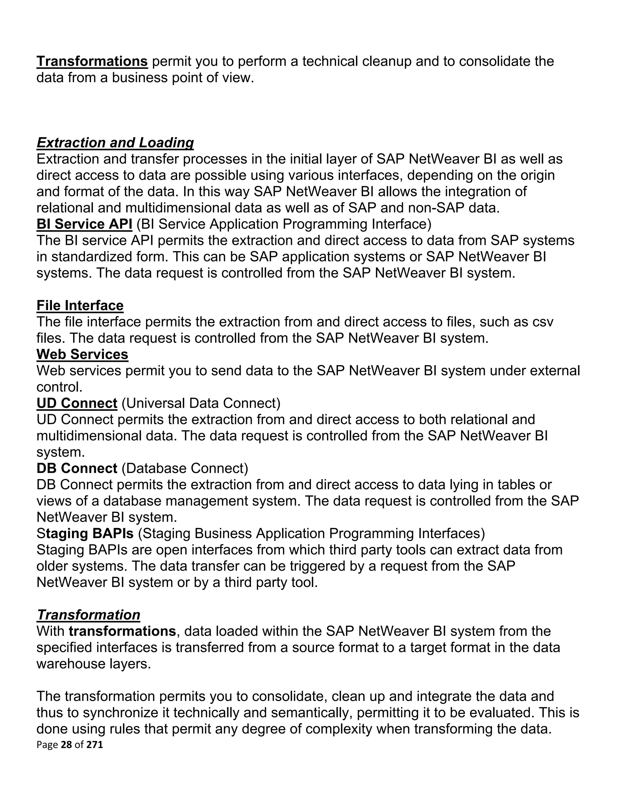 Transformations permit you to perform a technical cleanup and to consolidate the
data from a business point of view.



Extraction and Loading
Extraction and transfer processes in the initial layer of SAP NetWeaver BI as well as
direct access to data are possible using various interfaces, depending on the origin
and format of the data. In this way SAP NetWeaver BI allows the integration of
relational and multidimensional data as well as of SAP and non-SAP data.
BI Service API (BI Service Application Programming Interface)
The BI service API permits the extraction and direct access to data from SAP systems
in standardized form. This can be SAP application systems or SAP NetWeaver BI
systems. The data request is controlled from the SAP NetWeaver BI system.

File Interface
The file interface permits the extraction from and direct access to files, such as csv
files. The data request is controlled from the SAP NetWeaver BI system.
Web Services
Web services permit you to send data to the SAP NetWeaver BI system under external
control.
UD Connect (Universal Data Connect)
UD Connect permits the extraction from and direct access to both relational and
multidimensional data. The data request is controlled from the SAP NetWeaver BI
system.
DB Connect (Database Connect)
DB Connect permits the extraction from and direct access to data lying in tables or
views of a database management system. The data request is controlled from the SAP
NetWeaver BI system.
Staging BAPIs (Staging Business Application Programming Interfaces)
Staging BAPIs are open interfaces from which third party tools can extract data from
older systems. The data transfer can be triggered by a request from the SAP
NetWeaver BI system or by a third party tool.

Transformation
With transformations, data loaded within the SAP NetWeaver BI system from the
specified interfaces is transferred from a source format to a target format in the data
warehouse layers.

The transformation permits you to consolidate, clean up and integrate the data and
thus to synchronize it technically and semantically, permitting it to be evaluated. This is
done using rules that permit any degree of complexity when transforming the data.
Page 28 of 271 
 
 