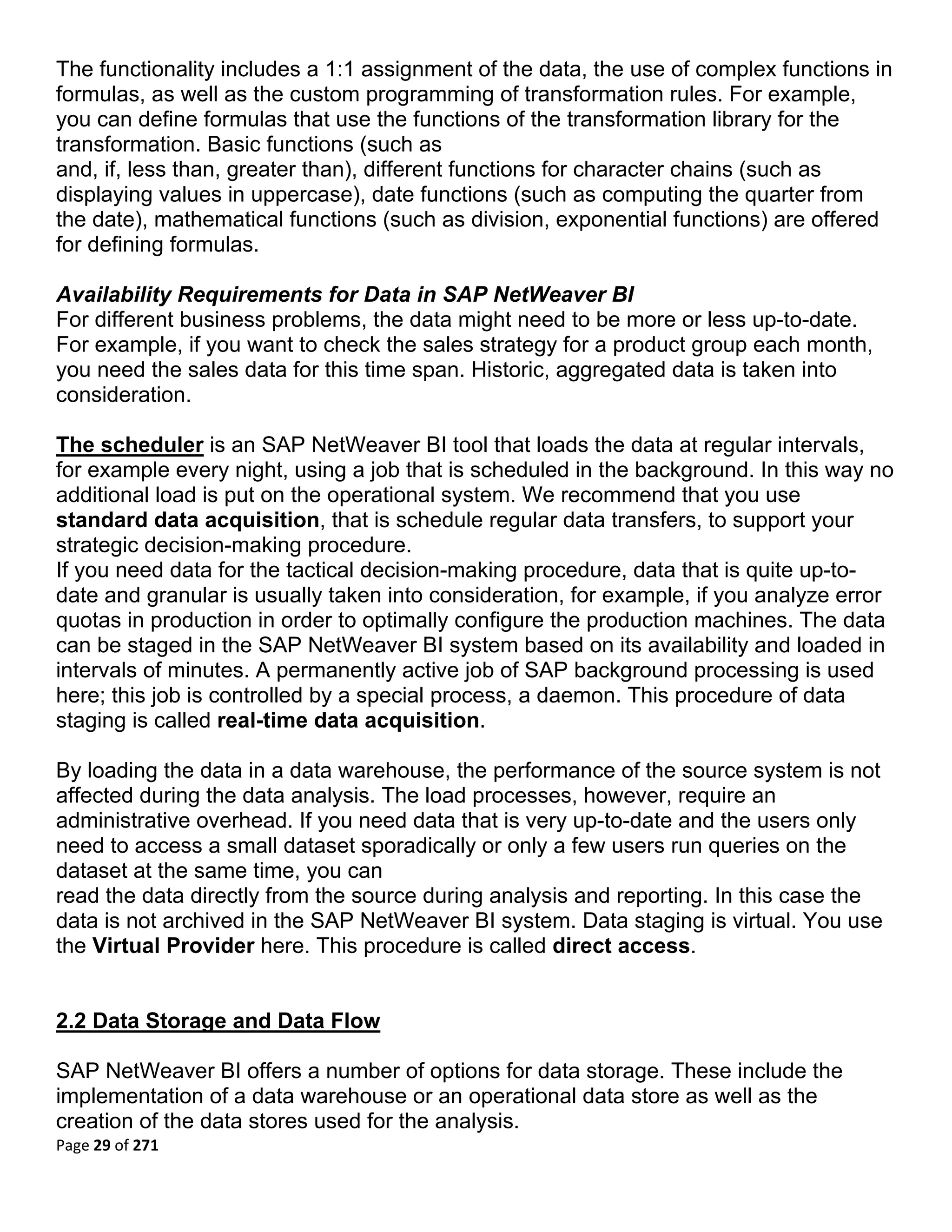 The functionality includes a 1:1 assignment of the data, the use of complex functions in
formulas, as well as the custom programming of transformation rules. For example,
you can define formulas that use the functions of the transformation library for the
transformation. Basic functions (such as
and, if, less than, greater than), different functions for character chains (such as
displaying values in uppercase), date functions (such as computing the quarter from
the date), mathematical functions (such as division, exponential functions) are offered
for defining formulas.

Availability Requirements for Data in SAP NetWeaver BI
For different business problems, the data might need to be more or less up-to-date.
For example, if you want to check the sales strategy for a product group each month,
you need the sales data for this time span. Historic, aggregated data is taken into
consideration.

The scheduler is an SAP NetWeaver BI tool that loads the data at regular intervals,
for example every night, using a job that is scheduled in the background. In this way no
additional load is put on the operational system. We recommend that you use
standard data acquisition, that is schedule regular data transfers, to support your
strategic decision-making procedure.
If you need data for the tactical decision-making procedure, data that is quite up-to-
date and granular is usually taken into consideration, for example, if you analyze error
quotas in production in order to optimally configure the production machines. The data
can be staged in the SAP NetWeaver BI system based on its availability and loaded in
intervals of minutes. A permanently active job of SAP background processing is used
here; this job is controlled by a special process, a daemon. This procedure of data
staging is called real-time data acquisition.

By loading the data in a data warehouse, the performance of the source system is not
affected during the data analysis. The load processes, however, require an
administrative overhead. If you need data that is very up-to-date and the users only
need to access a small dataset sporadically or only a few users run queries on the
dataset at the same time, you can
read the data directly from the source during analysis and reporting. In this case the
data is not archived in the SAP NetWeaver BI system. Data staging is virtual. You use
the Virtual Provider here. This procedure is called direct access.


2.2 Data Storage and Data Flow

SAP NetWeaver BI offers a number of options for data storage. These include the
implementation of a data warehouse or an operational data store as well as the
creation of the data stores used for the analysis.
Page 29 of 271 
 
 