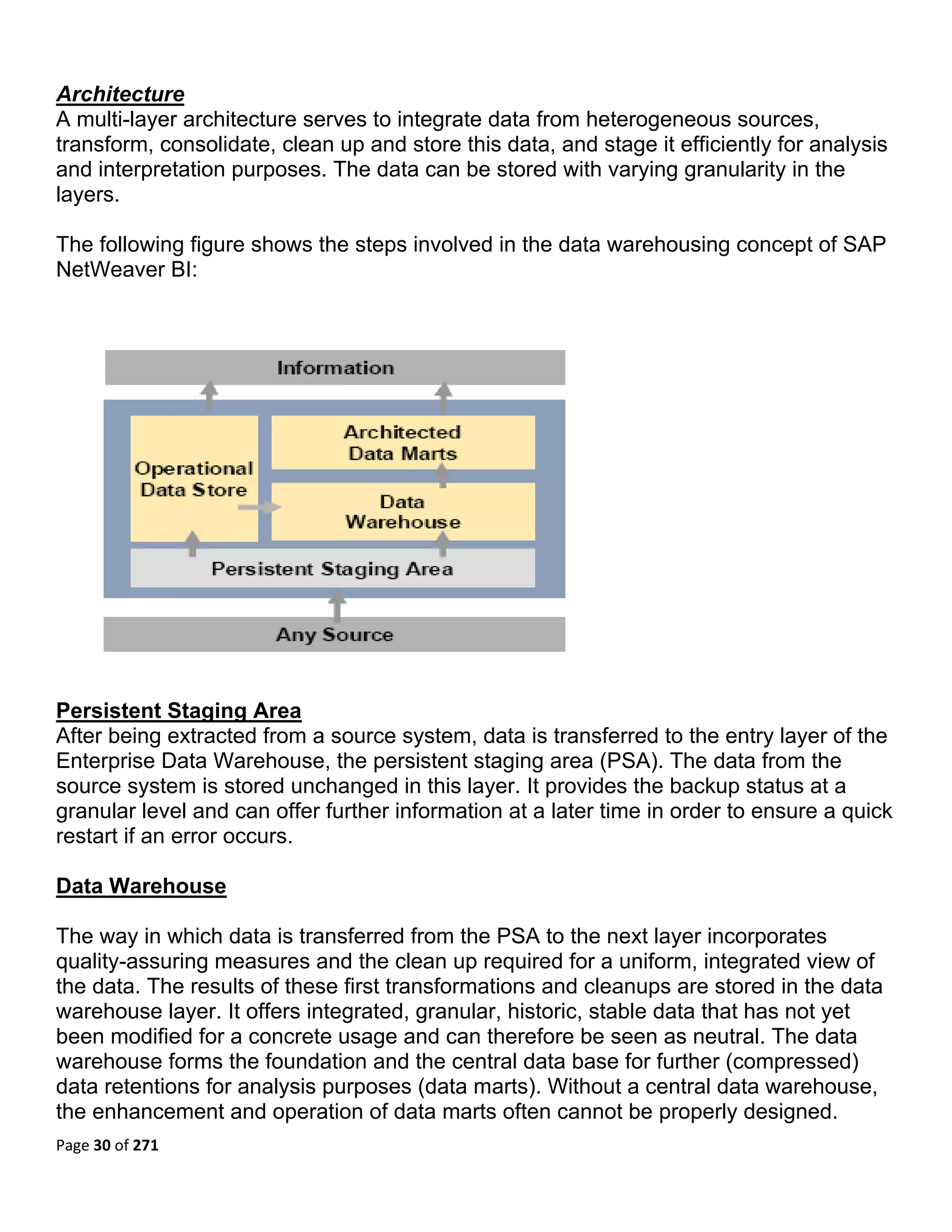 Architecture
A multi-layer architecture serves to integrate data from heterogeneous sources,
transform, consolidate, clean up and store this data, and stage it efficiently for analysis
and interpretation purposes. The data can be stored with varying granularity in the
layers.

The following figure shows the steps involved in the data warehousing concept of SAP
NetWeaver BI:




Persistent Staging Area
After being extracted from a source system, data is transferred to the entry layer of the
Enterprise Data Warehouse, the persistent staging area (PSA). The data from the
source system is stored unchanged in this layer. It provides the backup status at a
granular level and can offer further information at a later time in order to ensure a quick
restart if an error occurs.

Data Warehouse

The way in which data is transferred from the PSA to the next layer incorporates
quality-assuring measures and the clean up required for a uniform, integrated view of
the data. The results of these first transformations and cleanups are stored in the data
warehouse layer. It offers integrated, granular, historic, stable data that has not yet
been modified for a concrete usage and can therefore be seen as neutral. The data
warehouse forms the foundation and the central data base for further (compressed)
data retentions for analysis purposes (data marts). Without a central data warehouse,
the enhancement and operation of data marts often cannot be properly designed.
Page 30 of 271 
 
 