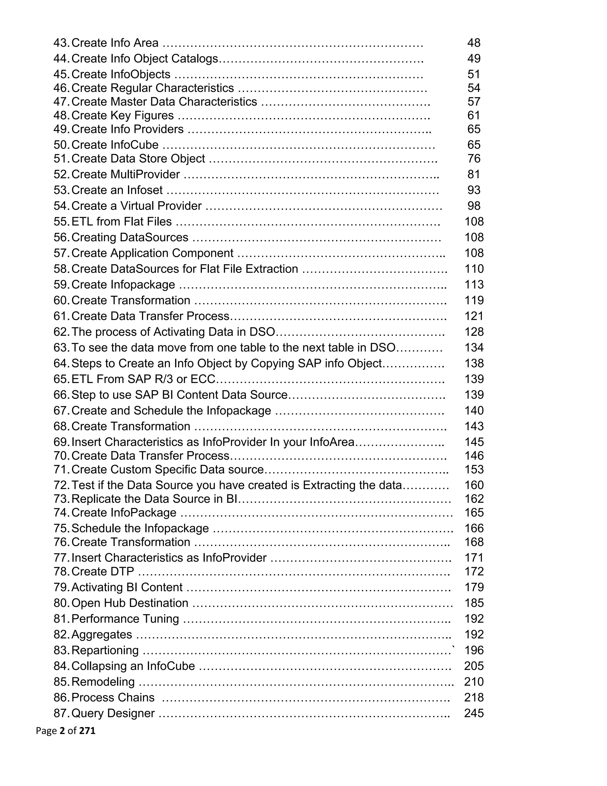 43. Create Info Area …………………………………………………………                                48
   44. Create Info Object Catalogs…………………………………………….                          49
   45. Create InfoObjects ………………………………………………………                               51
   46. Create Regular Characteristics …………………………………………                        54
   47. Create Master Data Characteristics …………………………………….                     57
   48. Create Key Figures ……………………………………………………….                              61
   49. Create Info Providers ……………………………………………………..                           65
   50. Create InfoCube ……………………………………………………………                                65
   51. Create Data Store Object ………………………………………………….                          76
   52. Create MultiProvider ………………………………………………………..                           81
   53. Create an Infoset ……………………………………………………………                              93
   54. Create a Virtual Provider ……………………………………………………                         98
   55. ETL from Flat Files ………………………………………………………….                           108
   56. Creating DataSources ………………………………………………………                            108
   57. Create Application Component ……………………………………………..                      108
   58. Create DataSources for Flat File Extraction ……………………………….             110
   59. Create Infopackage …………………………………………………………..                           113
   60. Create Transformation ……………………………………………………….                          119
   61. Create Data Transfer Process……………………………………………….                       121
   62. The process of Activating Data in DSO…………………………………….                  128
   63. To see the data move from one table to the next table in DSO…………      134
   64. Steps to Create an Info Object by Copying SAP info Object…………….       138
   65. ETL From SAP R/3 or ECC………………………………………………….                           139
   66. Step to use SAP BI Content Data Source………………………………….                  139
   67. Create and Schedule the Infopackage …………………………………….                   140
   68. Create Transformation ……………………………………………………….                          143
   69. Insert Characteristics as InfoProvider In your InfoArea…………………..      145
   70. Create Data Transfer Process……………………………………………….                       146
   71. Create Custom Specific Data source………………………………………..                   153
   72. Test if the Data Source you have created is Extracting the data…………   160
   73. Replicate the Data Source in BI………………………………………………                     162
   74. Create InfoPackage ……………………………………………………………                            165
   75. Schedule the Infopackage …………………………………………………….                        166
   76. Create Transformation ………………………………………………………..                         168
   77. Insert Characteristics as InfoProvider ……………………………………….               171
   78. Create DTP …………………………………………………………………….                                172
   79. Activating BI Content ………………………………………………………….                         179
   80. Open Hub Destination …………………………………………………………                           185
   81. Performance Tuning …………………………………………………………..                           192
   82. Aggregates ……………………………………………………………………..                               192
   83. Repartioning ……………………………………………………………………`                              196
   84. Collapsing an InfoCube ……………………………………………………….                         205
   85. Remodeling ……………………………………………………………………..                               210
   86. Process Chains ……………………………………………………………….                              218
   87. Query Designer ………………………………………………………………..                             245
Page 2 of 271 
 
 