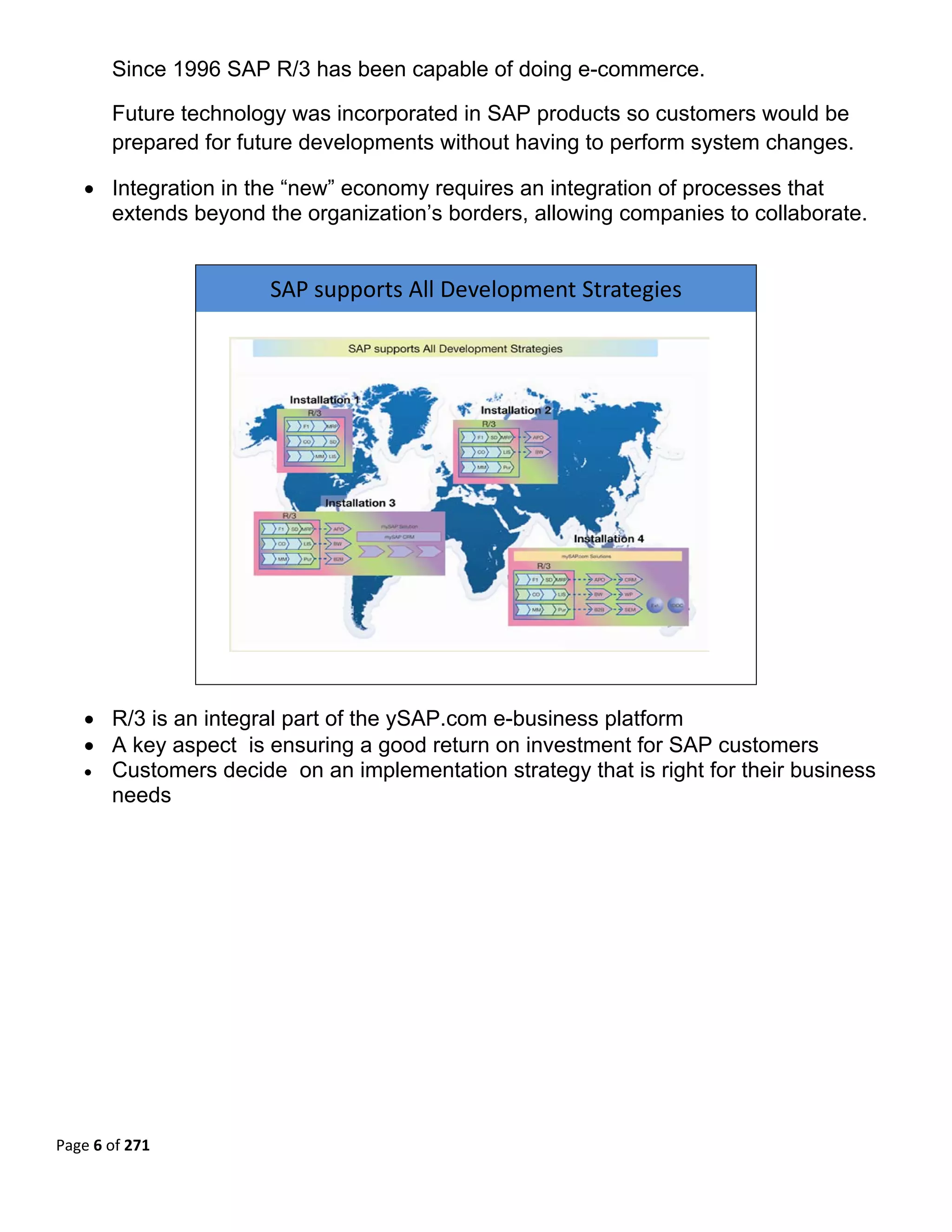 Since 1996 SAP R/3 has been capable of doing e-commerce.

       Future technology was incorporated in SAP products so customers would be
       prepared for future developments without having to perform system changes.

   • Integration in the “new” economy requires an integration of processes that
     extends beyond the organization’s borders, allowing companies to collaborate.
        


                      SAP supports All Development Strategies 




                                                                        

   • R/3 is an integral part of the ySAP.com e-business platform
   • A key aspect is ensuring a good return on investment for SAP customers
   • Customers decide on an implementation strategy that is right for their business
     needs 
        




Page 6 of 271 
 
 