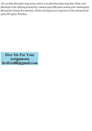 B is an allele that makes frogs green, while b is an allele that makes frogs blue. What is the
phenotype of the offspring produced by a heterozygous (Bb) parent mating with a homozygous
(bb) parent? Assume B is dominant. all blue all turquoise (co-expression of blue and green) all
green 50% green, 50% blue
 