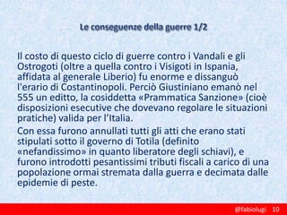 Il costo di questo ciclo di guerre contro i Vandali e gli
Ostrogoti (oltre a quella contro i Visigoti in Ispania,
affidata al generale Liberio) fu enorme e dissanguò
l'erario di Costantinopoli. Perciò Giustiniano emanò nel
555 un editto, la cosiddetta «Prammatica Sanzione» (cioè
disposizioni esecutive che dovevano regolare le situazioni
pratiche) valida per l’Italia.
Con essa furono annullati tutti gli atti che erano stati
stipulati sotto il governo di Totila (definito
«nefandissimo» in quanto liberatore degli schiavi), e
furono introdotti pesantissimi tributi fiscali a carico di una
popolazione ormai stremata dalla guerra e decimata dalle
epidemie di peste.
@fabiolugi 10

 