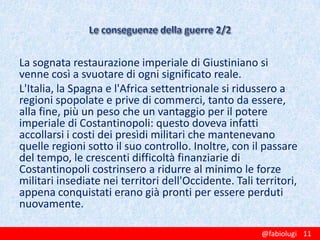 La sognata restaurazione imperiale di Giustiniano si
venne così a svuotare di ogni significato reale.
L'Italia, la Spagna e l'Africa settentrionale si ridussero a
regioni spopolate e prive di commerci, tanto da essere,
alla fine, più un peso che un vantaggio per il potere
imperiale di Costantinopoli: questo doveva infatti
accollarsi i costi dei presìdi militari che mantenevano
quelle regioni sotto il suo controllo. Inoltre, con il passare
del tempo, le crescenti difficoltà finanziarie di
Costantinopoli costrinsero a ridurre al minimo le forze
militari insediate nei territori dell'Occidente. Tali territori,
appena conquistati erano già pronti per essere perduti
nuovamente.
@fabiolugi 11

 