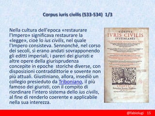 Nella cultura dell'epoca «restaurare
l'Impero» significava restaurare la
«legge», cioè lo ius civilis, nel quale
l'Impero consisteva. Sennonché, nel corso
dei secoli, sì erano andati sovrapponendo
gli editti imperiali, i pareri dei giuristi e
altre opere della giurisprudenza
concepite in epoche storiche diverse, con
disposizioni contraddittorie e sovente non
più attuali. Giustiniano, allora, insediò un
collegio presieduto da Triboniano, il più
famoso dei giuristi, con il compito di
riordinare l'intero sistema dello ius civilis,
al fine di renderlo coerente e applicabile
nella sua interezza.
@fabiolugi 15

 